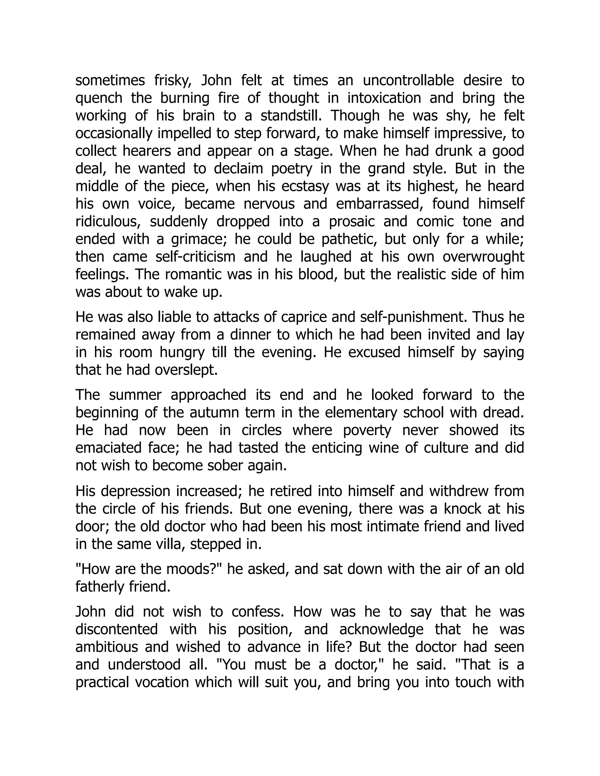 sometimes frisky, John felt at times an uncontrollable desire to
quench the burning fire of thought in intoxication and bring the
working of his brain to a standstill. Though he was shy, he felt
occasionally impelled to step forward, to make himself impressive, to
collect hearers and appear on a stage. When he had drunk a good
deal, he wanted to declaim poetry in the grand style. But in the
middle of the piece, when his ecstasy was at its highest, he heard
his own voice, became nervous and embarrassed, found himself
ridiculous, suddenly dropped into a prosaic and comic tone and
ended with a grimace; he could be pathetic, but only for a while;
then came self-criticism and he laughed at his own overwrought
feelings. The romantic was in his blood, but the realistic side of him
was about to wake up.
He was also liable to attacks of caprice and self-punishment. Thus he
remained away from a dinner to which he had been invited and lay
in his room hungry till the evening. He excused himself by saying
that he had overslept.
The summer approached its end and he looked forward to the
beginning of the autumn term in the elementary school with dread.
He had now been in circles where poverty never showed its
emaciated face; he had tasted the enticing wine of culture and did
not wish to become sober again.
His depression increased; he retired into himself and withdrew from
the circle of his friends. But one evening, there was a knock at his
door; the old doctor who had been his most intimate friend and lived
in the same villa, stepped in.
"How are the moods?" he asked, and sat down with the air of an old
fatherly friend.
John did not wish to confess. How was he to say that he was
discontented with his position, and acknowledge that he was
ambitious and wished to advance in life? But the doctor had seen
and understood all. "You must be a doctor," he said. "That is a
practical vocation which will suit you, and bring you into touch with
 