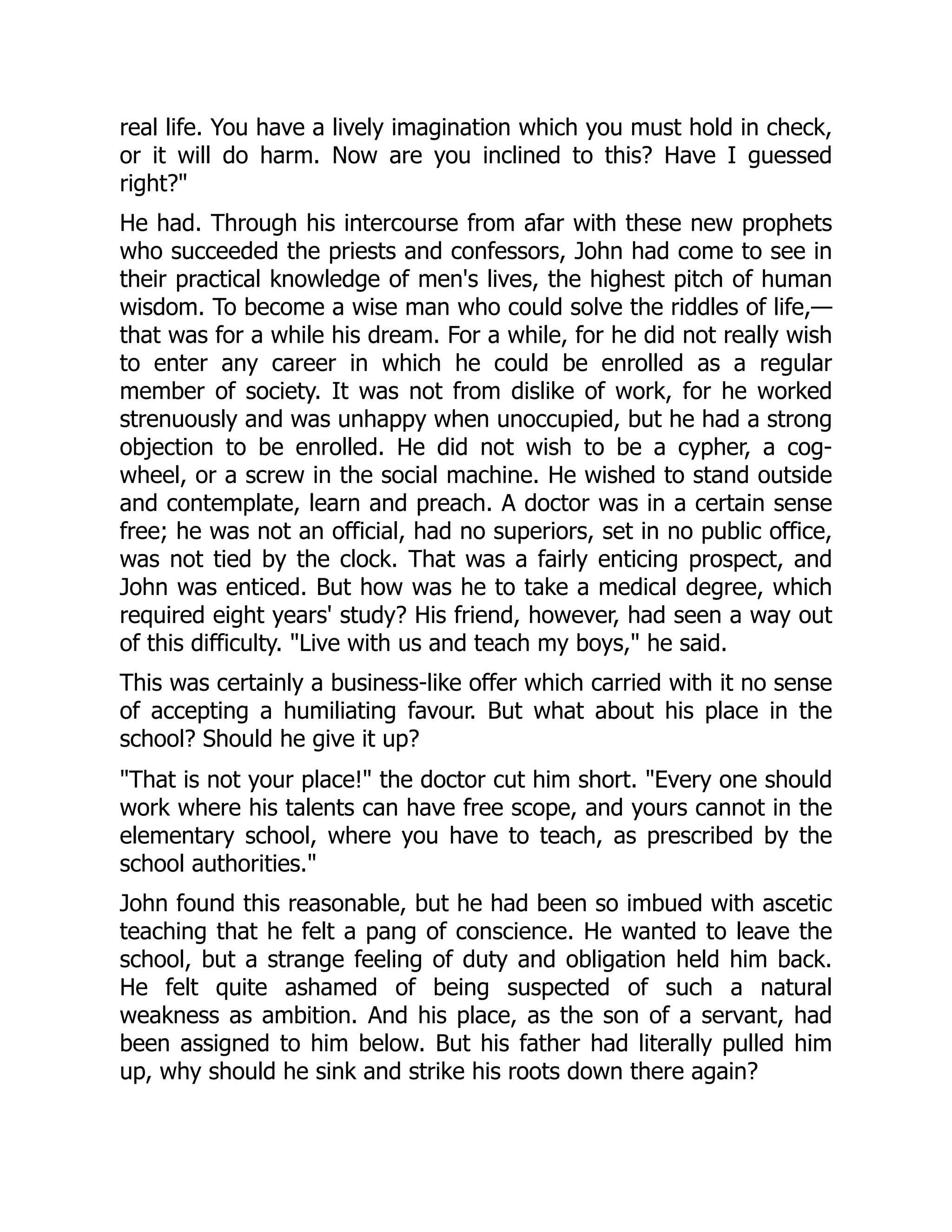 real life. You have a lively imagination which you must hold in check,
or it will do harm. Now are you inclined to this? Have I guessed
right?"
He had. Through his intercourse from afar with these new prophets
who succeeded the priests and confessors, John had come to see in
their practical knowledge of men's lives, the highest pitch of human
wisdom. To become a wise man who could solve the riddles of life,—
that was for a while his dream. For a while, for he did not really wish
to enter any career in which he could be enrolled as a regular
member of society. It was not from dislike of work, for he worked
strenuously and was unhappy when unoccupied, but he had a strong
objection to be enrolled. He did not wish to be a cypher, a cog-
wheel, or a screw in the social machine. He wished to stand outside
and contemplate, learn and preach. A doctor was in a certain sense
free; he was not an official, had no superiors, set in no public office,
was not tied by the clock. That was a fairly enticing prospect, and
John was enticed. But how was he to take a medical degree, which
required eight years' study? His friend, however, had seen a way out
of this difficulty. "Live with us and teach my boys," he said.
This was certainly a business-like offer which carried with it no sense
of accepting a humiliating favour. But what about his place in the
school? Should he give it up?
"That is not your place!" the doctor cut him short. "Every one should
work where his talents can have free scope, and yours cannot in the
elementary school, where you have to teach, as prescribed by the
school authorities."
John found this reasonable, but he had been so imbued with ascetic
teaching that he felt a pang of conscience. He wanted to leave the
school, but a strange feeling of duty and obligation held him back.
He felt quite ashamed of being suspected of such a natural
weakness as ambition. And his place, as the son of a servant, had
been assigned to him below. But his father had literally pulled him
up, why should he sink and strike his roots down there again?
 