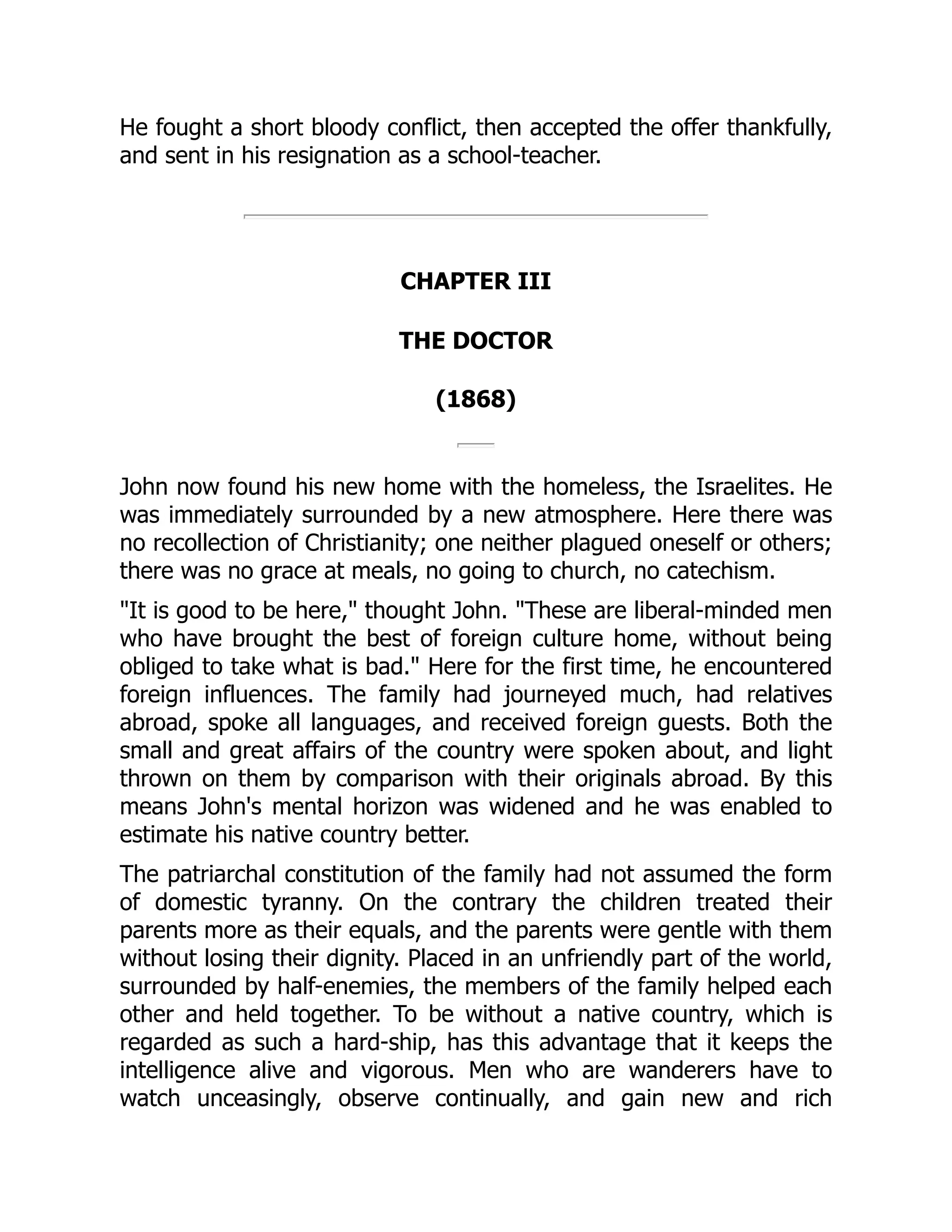 He fought a short bloody conflict, then accepted the offer thankfully,
and sent in his resignation as a school-teacher.
CHAPTER III
THE DOCTOR
(1868)
John now found his new home with the homeless, the Israelites. He
was immediately surrounded by a new atmosphere. Here there was
no recollection of Christianity; one neither plagued oneself or others;
there was no grace at meals, no going to church, no catechism.
"It is good to be here," thought John. "These are liberal-minded men
who have brought the best of foreign culture home, without being
obliged to take what is bad." Here for the first time, he encountered
foreign influences. The family had journeyed much, had relatives
abroad, spoke all languages, and received foreign guests. Both the
small and great affairs of the country were spoken about, and light
thrown on them by comparison with their originals abroad. By this
means John's mental horizon was widened and he was enabled to
estimate his native country better.
The patriarchal constitution of the family had not assumed the form
of domestic tyranny. On the contrary the children treated their
parents more as their equals, and the parents were gentle with them
without losing their dignity. Placed in an unfriendly part of the world,
surrounded by half-enemies, the members of the family helped each
other and held together. To be without a native country, which is
regarded as such a hard-ship, has this advantage that it keeps the
intelligence alive and vigorous. Men who are wanderers have to
watch unceasingly, observe continually, and gain new and rich
 