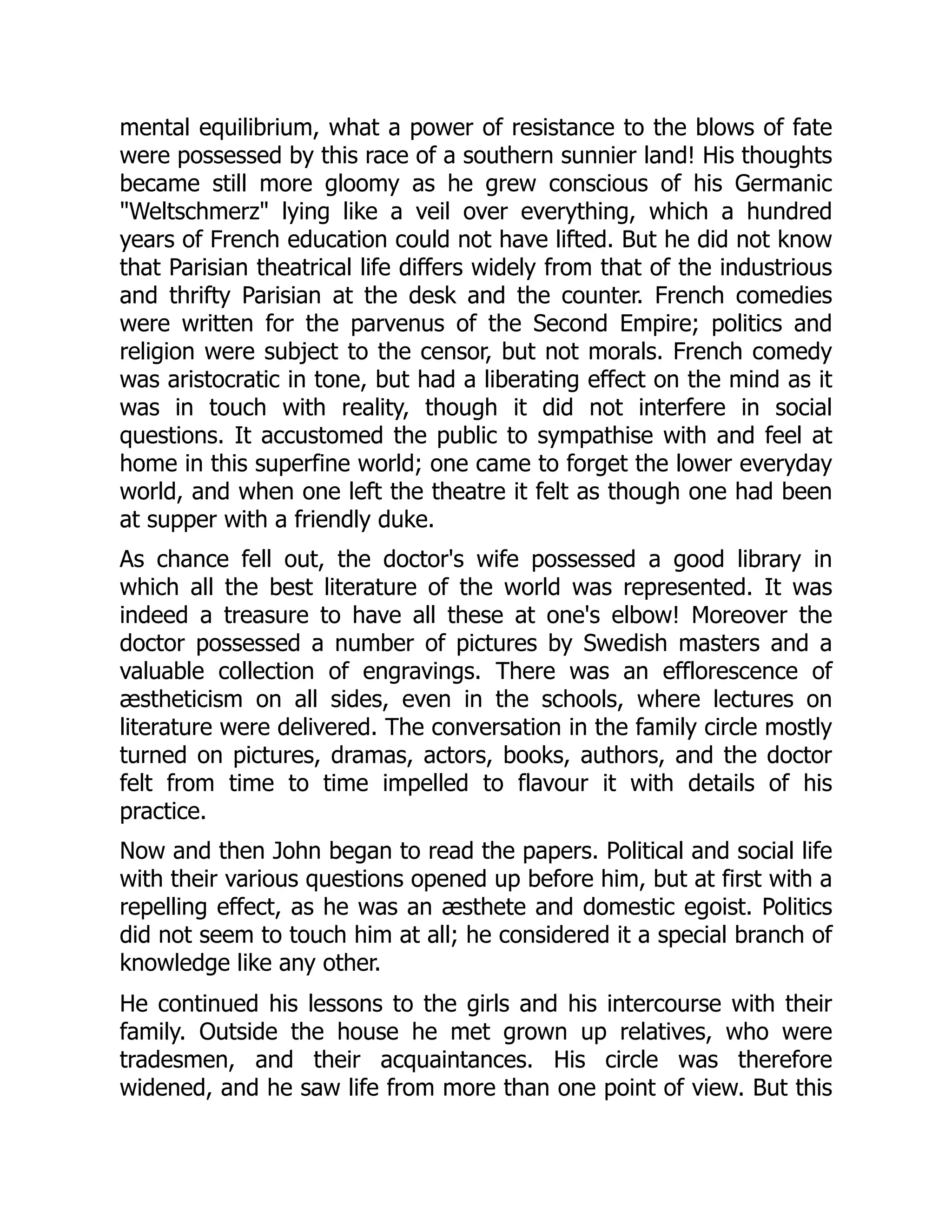 mental equilibrium, what a power of resistance to the blows of fate
were possessed by this race of a southern sunnier land! His thoughts
became still more gloomy as he grew conscious of his Germanic
"Weltschmerz" lying like a veil over everything, which a hundred
years of French education could not have lifted. But he did not know
that Parisian theatrical life differs widely from that of the industrious
and thrifty Parisian at the desk and the counter. French comedies
were written for the parvenus of the Second Empire; politics and
religion were subject to the censor, but not morals. French comedy
was aristocratic in tone, but had a liberating effect on the mind as it
was in touch with reality, though it did not interfere in social
questions. It accustomed the public to sympathise with and feel at
home in this superfine world; one came to forget the lower everyday
world, and when one left the theatre it felt as though one had been
at supper with a friendly duke.
As chance fell out, the doctor's wife possessed a good library in
which all the best literature of the world was represented. It was
indeed a treasure to have all these at one's elbow! Moreover the
doctor possessed a number of pictures by Swedish masters and a
valuable collection of engravings. There was an efflorescence of
æstheticism on all sides, even in the schools, where lectures on
literature were delivered. The conversation in the family circle mostly
turned on pictures, dramas, actors, books, authors, and the doctor
felt from time to time impelled to flavour it with details of his
practice.
Now and then John began to read the papers. Political and social life
with their various questions opened up before him, but at first with a
repelling effect, as he was an æsthete and domestic egoist. Politics
did not seem to touch him at all; he considered it a special branch of
knowledge like any other.
He continued his lessons to the girls and his intercourse with their
family. Outside the house he met grown up relatives, who were
tradesmen, and their acquaintances. His circle was therefore
widened, and he saw life from more than one point of view. But this
 