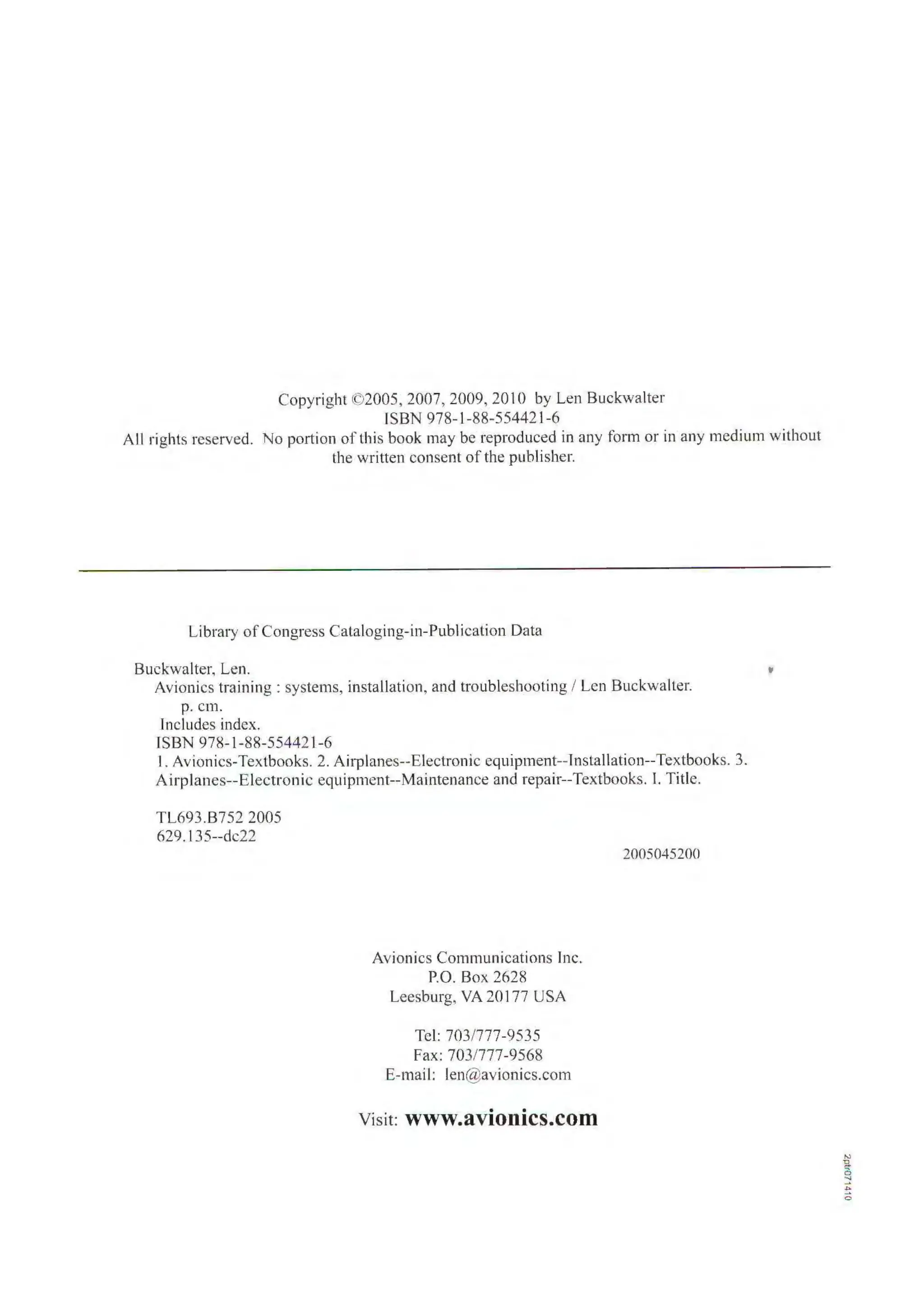 Copyright ©2005, 2007, 2009, 2010 by Len Buckwalter
ISBN 978- 1-88-554421-6
All rights reserved. No portion of this book may be reproduced in any form or in any medium without
the written consent of the publisher.
Library ofCongress Cataloging-in-Publication Data
Buckwalter, Len. "
Avionics training : systems, installation, and troubleshooting / Len Buckwalter.
p. cm.
lncludes index.
ISBN 978-1-88-55442l-6
I. Avionics-Textbooks. 2. Airplanes--Electronic equipment--lnstallation--Textbooks. 3.
Airplanes--Electronic equiprnent--Maintenance and repair--Textbooks. I. Title.
TL693.B752 2005
629.I35--dc22
Avionics Communications Inc.
P.O. Box 2628
Leesburg, VA 20177 USA
Tel: 703/777-9535
Fax: 703/777-9568
E-mail: len@avionics.com
Visit: www.avionics.com
2005045200
 