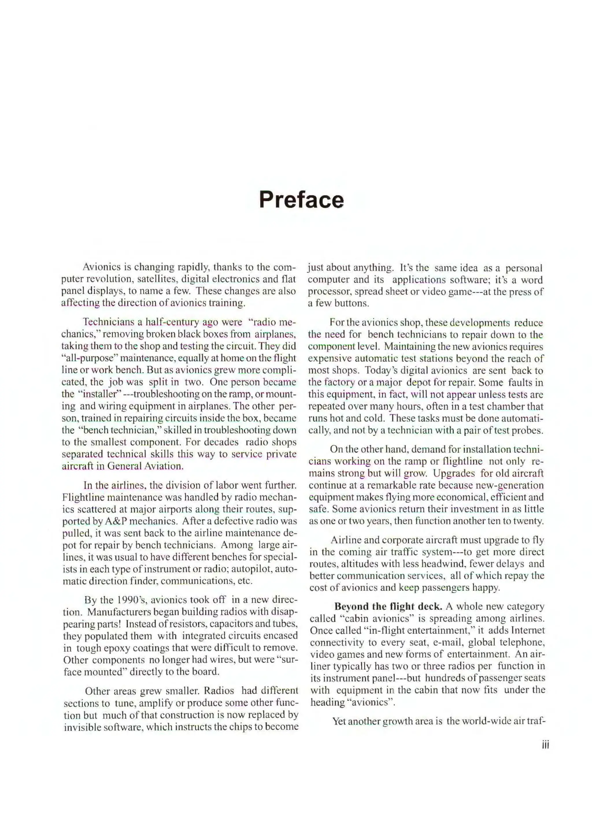 Preface
Avionics is changing rapidly, thanks to the com-
puter revolution, satellites, digital electronics and flat
panel displays, to name a few. These changes are also
affecting the direction ofavionics training.
Technicians a half-century ago were "radio me-
chanics," removing broken black boxes from ai1vlanes,
taking them to the shop and testing the circuit. They did
"all-purpose" maintenance, equally at home on the flight
line or work bench. But as avionics grew more compli-
cated, the job was split in two. One person became
the "installer" ---troubleshooting on the ramp, or mount-
ing and wiring equipment in airplanes. The other per-
son, trained in repairing circuits inside the box, became
the " bench technician," skilled in troubleshooting down
to the smallest component. For decades radio shops
separated technical skills this way to service private
aircraft in General Aviation.
In the airlines, the division of labor went further.
Flightline maintenance was handled by radio mechan-
ics scattered at major airports along their routes, sup-
ported by A&P mechanics. After a defective radio was
pulled, it was sent back to the airline maintenance de-
pot for repair by bench technicians. Among large air-
lines, it was usual to have different benches for special-
ists in each type ofinstrument or radio; autopilot, auto-
matic direction finder, communications, etc.
By the l 990's, avionics took off in a new direc-
tion. Manufacturers began building radios with disap-
pearing parts! Instead ofresistors, capacitors and tubes,
they populated them with integrated circuits encased
in tough epoxy coatings that were difficult to remove.
Other components no longer had wires, but were "sur-
face mounted" directly to the board.
Other areas grew smaller. Radios had different
sections to tune, amplify or produce some other func-
tion but much ofthat construction is now replaced by
invisible software, which instructs the chips to become
just about anything. It's the same idea as a personal
computer and its appl ications software; it's a word
processor, spread sheet or video gamc---at the press of
a few buttons.
For the avionics shop, these developments reduce
the need for bench technicians to repair down to the
component level. Maintaining the new avionics requires
expensive automatic test stations beyond the reach of
most shops. Today's digital avionics are sent back to
the factory or a major depot for repair. Some fau lts in
this equipment, in fact, will not appear unless tests are
repeated over many hours, often in a test chamber that
runs hot and cold. These tasks must be done automati-
cally, and not by a technician with a pair oftest probes.
On the other hand, demand for installation techni-
cians working on the ramp or Oightline not only re-
mains strong but will grow. Upgrades for old aircraft
continue at a remarkable rate because new-generation
equipment makes flying more economical, efficient and
safe. Some avionics return their investment in as little
as one or two years, then function another ten to twenty.
Airline and c01vorate aircraft must upgrade to fly
in the coming air traffic systern---to get more direct
routes, altitudes with less headwind, fewer delays and
better communication services, all ofwhich repay the
cost of avionics and keep passengers happy.
Beyond the flight deck. A whole new category
called "cabin avionics" is spreading among airlines.
Once called " in-flight entertainment," it adds l nternet
connectivity to every seat, e-mail, global telephone,
video games and new forms of entertainment. An air-
liner typically has two or three radios per function in
its instrument panel---but hundreds ofpassenger seats
with equipment in the cabin that now fits under the
heading "avionics".
Yet another growth area is the world-wide air traf-
iii
 