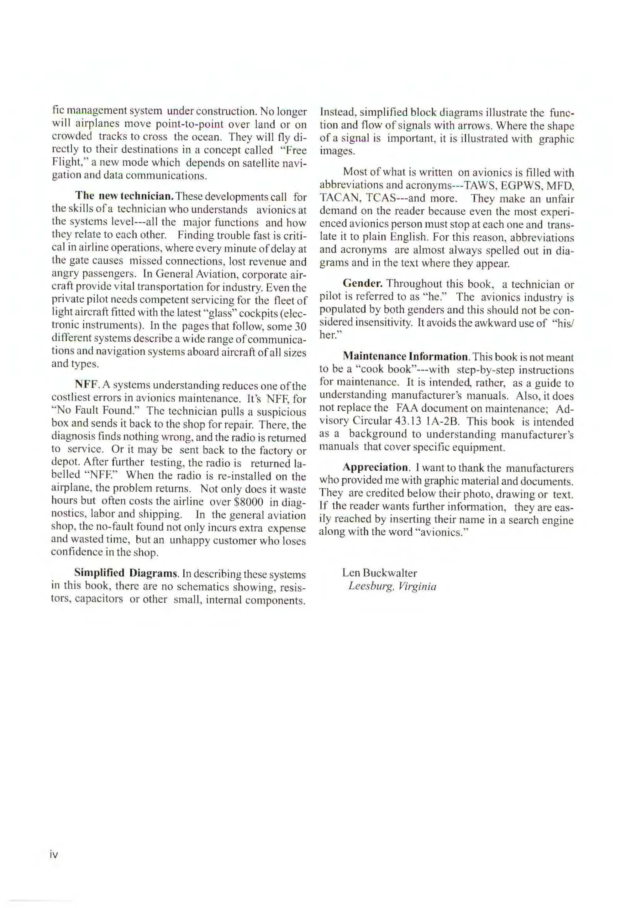 fie management system under construction. No longer
will airplanes move point-to-point over land or on
crowded tracks to cross the ocean. They will fly di-
rectly to their destinations in a concept called "Free
Flight," a new mode which depends on satellite navi-
gation and data communications.
The new technician.These developments call for
the ski lls ofa technician who understands avionics at
the systems level---all the major functions and how
they relate to each other. Finding trouble fast is criti-
cal in airline operations, where every minute ofdelay at
the gate causes missed connections, lost revenue and
angry passengers. In General Aviation, corporate air-
craft provide vital transportation for industry. Even the
private pilot needs competent servicing for the fleet of
Iight aircraft fitted with the latest "glass" cockpits (elec-
tronic instruments). Ln the pages that follow, some 30
different systems describe a wide range ofcommunica-
tions and navigation systems aboard aircraft ofall sizes
and types.
N FF. A systems understanding reduces one ofthe
costliest errors in avionics maintenance. it's NFF, for
"No Fault Found." The technician pulls a suspicious
box and sends it back to the shop for repair. There, the
diagnosis finds nothing wrong, and the radio is returned
to service. Or it may be sent back to the factory or
depot. After further testing, the radio is returned la-
belled "NFF." When the radio is re-installed on the
airplane, the problem returns. Not only does it waste
hours but often costs the airline over $8000 in diag-
nostics, labor and shipping. In the general aviation
shop, the no-fault found not only incurs extra expense
and wasted time, but an unhappy customer who loses
confidence in the shop.
Simplified Diagrams. In describing these systems
in this book, there are no schematics showing, resis-
tors, capacitors or other small, internal components.
iv
Instead, simplified block diagrams illustrate the func-
tion and fl ow of signals with arrows. Where the shape
of a signal is important, it is illustrated with graphic
images.
Most of what is written on avionics is fi lled with
abbreviations and acronyms---TAWS, EGPWS, MFD,
TACAN, TCAS---and more. They make an unfair
demand on the reader because even the most experi-
enced avionics person must stop at each one and trans-
late it to plain English. For this reason, abbreviations
and acronym s are almost always spelled out in dia-
grams and in the text where they appear.
Gender. Throughout this book, a technician or
pilot is referred to as "he." The avionics industry is
populated by both genders and this should not be con-
sidered insensitivity. [t avoids the awkward use of "his/
her."
Maintenance Information. This book is not meant
to be a "cook book"---with step-by-step instructions
for maintenance. It is intended, rather, as a guide to
understanding manufacturer's manuals. Also, it does
not replace the FAA document on maintenance; Ad-
visory Circular 43.1 3 IA-2B. This book is intended
as a background to understanding manufacturer's
manuals that cover specific equipment.
Appreciation. I want to thank the manufacturers
who provided me with graphic material and documents.
They are credited below their photo, drawing or text.
lf the reader wants further information, they are eas-
ily reached by inserting their name in a search engine
along with the word "avionics."
Len Buckwalter
Leesburg, Virginia
 