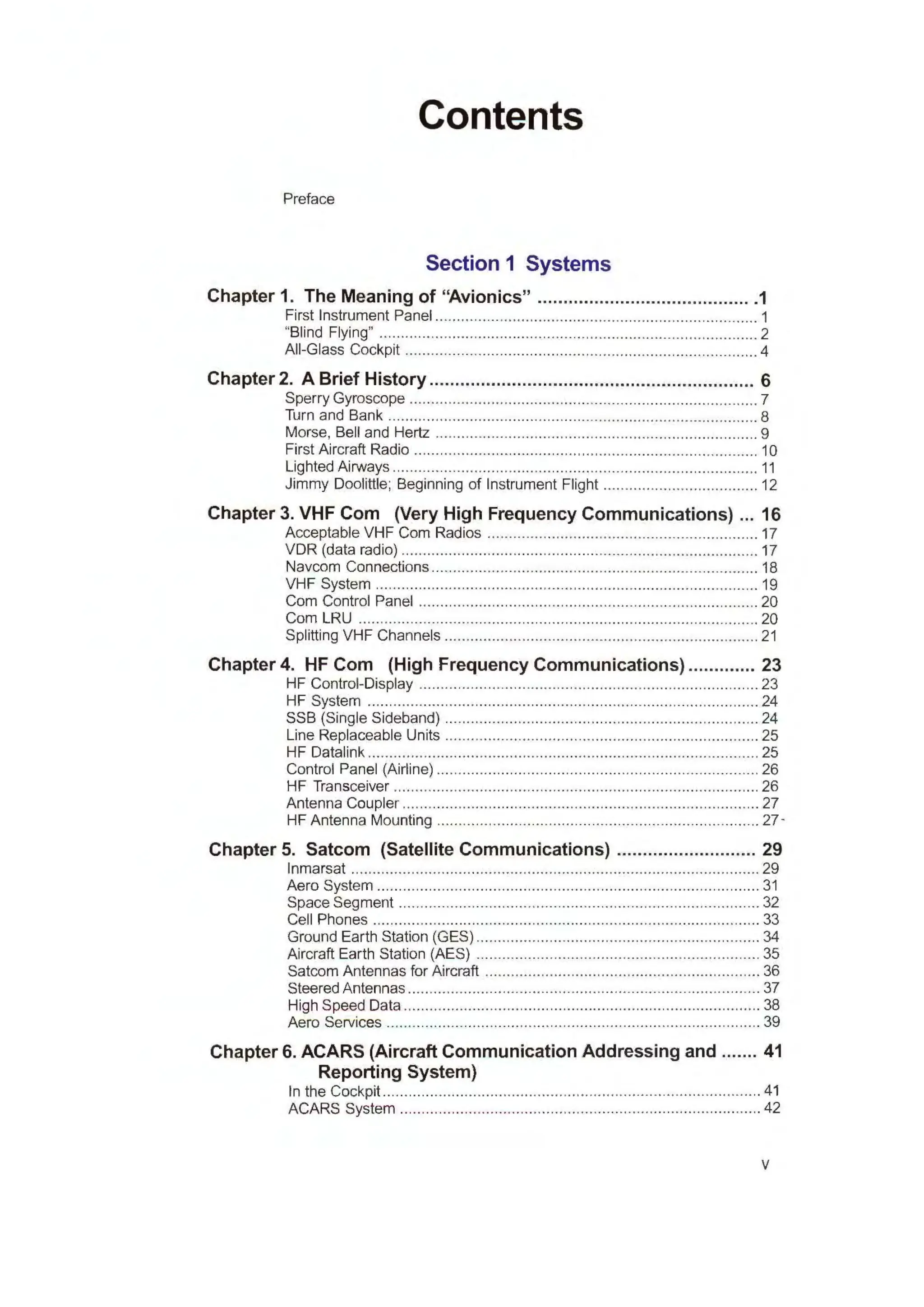 Contents
Preface
Section 1 Systems
Chapter 1. The Meaning of "Avionics" ......................................... .1
First Instrument Panel ........................................................................... 1
"Blind Flying" ........................................................................................ 2
All-Glass Cockpit .................................................................................. 4
Chapter 2. A Brief History ............................................................... 6
Sperry Gyroscope ................................................................................. 7
Turn and Bank ...................................................................................... 8
Morse, Bell and Hertz ........................................................................... 9
First Aircraft Radio ................................................................................ 10
Lighted Airvvays ..................................................................................... 11
Jimmy Doolittle; Beginning of Instrument Flight .................................... 12
Chapter 3. VHF Com (Very High Frequency Communications) ... 16
Acceptable VHF Com Radios ............................................................... 17
VDR (data radio) ................................................................................... 17
Navcom Connections ............................................................................ 18
VHF System ......................................................................... ................ 19
Com Control Panel ............................................................................... 20
Com LRU ..................................................................................... ........ 20
Splitting VHF Channels ......................................................................... 21
Chapter 4. HF Com (High Frequency Communications) ............. 23
HF Control-Display ............................................................................... 23
HF System ........................................................................................... 24
SSB (Single Sideband) ......................................................................... 24
Line Replaceable Units ......................................................................... 25
HF Datalink ........................................................................................... 25
Control Panel (Airline) ........................................................................... 26
HF Transceiver ..................................................................................... 26
Antenna Coupler ................................................................................... 27
HF Antenna Mounting ........................................................................... 27 -
Chapter 5. Satcom (Satellite Communications) ........................... 29
lnmarsat ............................................................................................... 29
Aero System ......................................................................................... 31
Space Segment .................................................................................... 32
Cell Phones .......................................................................................... 33
Ground Earth Station (GES) .................................................................. 34
Aircraft Earth Station (AES) .................................................................. 35
Satcom Antennas for Aircraft ................................................................ 36
Steered Antennas .................................................................................. 37
High Speed Data ................................................................................... 38
Aero Services ....................................................................................... 39
Chapter 6. ACARS (Aircraft Communication Addressing and ....... 41
Reporting System)
In the Cockpit ........................................................................................ 41
ACARS System .................................................................................... 42
V
 