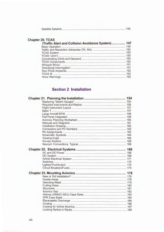 Satellite Datalink ................................................................................... 145
Chapter 20. TCAS
(Traffic Alert and Collision Avoidance System) .............. 147
Basic Operation .................................................................................... 148
Traffic and Resolution Advisories (TA, RA) ............................................ 150
TCAS System ....................................................................................... 150
TCAS I and II ........................................................................................ 150
Coordinating Climb and Descend .......................................................... 150
TCAS Components ............................................................................... 150
Whisper-Shout ...................................................................................... 151
Directional Interrogation ........................................................................ 151
Non-TCAS Airplanes ............................................................................. 152
TCAS Ill ................................................................................................ 152
Voice Warnings ..................................................................................... 152
Section 2 Installation
Chapter 21. Planning the Installation ............................................. 154
Replacing "Steam Gauges" ................................................................... 155
Required Instruments and Radios ......................................................... 156
Flight Instrument Layout ....................................................................... 157
Basic T ................................................................................................. 157
Large Aircraft EFIS ............................................................................... 158
Flat Panel Integrated ............................................................................ 159
Avionics Planning Worksheet ................................................................ 160
Manuals and Diagrams ......................................................................... 161
Installation Drawing ............................................................................... 162
Connectors and Pin Numbers ............................................................... 162
Pin Assignments ................................................................................... 163
Schematic Symbols .............................................................................. 164
Viewing Angle ....................................................................................... 165
Survey Airplane .................................................................................... 165
Navcom Connections, Typical ............................................................... 166
Chapter 22. Electrical Systems ...................................................... 168
AC and DC Power ................................................................................ 168
DC System ........................................................................................... 169
Airline Electrical System ....................................................................... 171
Switches ............................................................................................... 172
Lighted Pushbutton ............................................................................... 174
Circuit Breakers/Fuses .......................................................................... 173
Chapter 23. Mounting Avionics ....................................................... 178
New or Old Installation? ........................................................................ 179
Hostile Areas ........................................................................................ 179
Selecting Metal ..................................................................................... 179
Cutting Holes ........................................................................................ 180
Structures ............................................................................................. 181
Avionics Bay ......................................................................................... 182
Airlines (ARING) MCU Case Sizes ........................................................ 183
ATR Case Sizes .................................................................................... 184
Electrostatic Discharge ......................................................................... 185
Cooling ................................................................................................. 186
Cooling for Airline Avionics .................................................................... 187
Locking Radios in Racks ....................................................................... 188
viii
 