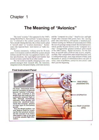 Chapter 1
The Meaning of "Avionics"
The word "avionics" first appeared in the l 940's
during World War II. Derived from "aviation electron-
ics," it referred to fire control systems aboard U.S.
Navy aircraft. During that time, the civilian world called
it "aircraft radio" or "aviation electronics." Tcclrni-
cians who repaired them were known as "radio me-
chanics."
Avionics remained a military term for 30 more
years. Civil aviation could not afford the systems aboard
military aircraft. Not only was equipment built to mili-
tary specifications, but each fighter and bomber had
its own avionics suite that fit no other model.
But the world was rapidly changing as new com-
ponents emerged from research labs; the transistor,
integrated circuit, flat-panel display, solid-state memory
First Instrument Panel
The three instruments shown
here are ancestors of what will
become "avionics" in 50 years.
They were installed in the
Wright Flyer that made the first
successful powered flight in
1903. Although mechanically
operated, these gauges will
evolve into electronic instru-
ments that comprise avionics
on every type of 21st-Century
aircraft.
Thus the Wright brothers not
only deserve credit for invent-
ing the first practical airplane,
but the concept of an instru-
ment panel in view of the pilot
to provide valuable flight infor-
mation.
and the "computer on a chip." Small in size and light
weight, they consume little power, have few moving
parts a nd, some believe, will operate a hundred years
without wearing out. Millions ofsemiconductors within
the size o f a postage stamp created the microprocessor,
which quickly became known as the "computer on a
chip." It triggered the greatest technical achievement
of the 20th Century; digital electronics. For the first
time, an aircraft radio could not only receive, amplify,
oscillate, filter and perfom1 other simple functions; now
it could perform logic, store large amounts ofdata, send
thousands of pieces of information down one pair of
wires, warn of problems, co1Tect its own errors---and
that's just the beginning.
WIND SPEED
(ANEMOMETER)
PROP COUNTER
(RPM)
1
 