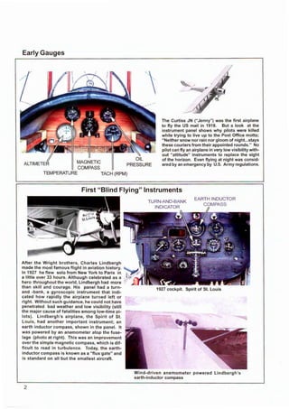 Early Gauges
ALTIMETER MAGNETIC
COMPASS
TEMPERATURE TACH (RPM)
The Curtiss JN (" Jenny") was the first airplane
to fly the US mail in 1918. But a look at the
instrument panel shows why pilots were killed
while trying to live up to the Post Office motto;
" Neither snow nor rain nor gloom of night...stays
these couriers from their appointed rounds." No
pilot can fly an airplane in very low visibility with-
out "attitude" instruments to replace the sight
of the horizon. Even flying at night was consid-
ered by an emergency by U.S. Army regulations.
First "Blind Flying" Instruments
After the Wright brothers, Charles Lindbergh
made the most famous flight in aviation history.
In 1927 he flew solo from New York to Paris in
a little over 33 hours. Although celebrated as a
hero throughout the world, Lindbergh had more
than skill and courage. His panel had a turn-
and -bank, a gyroscopic instrument that indi-
cated how rapidly the airplane turned left or
right. Without such guidance, he could not have
penetrated bad weather and low visibility (still
the major cause of fatalities among low-time pi-
lots). Lindbergh's airplane, the Spirit of St.
Louis, had another important instrument; an
earth inductor compass, shown in the panel. It
was powered by an anemometer atop the fuse-
lage (photo at right). This was an improvement
over the simple magnetic compass, which is dif-
ficult to read in turbulence. Today, the earth-
inductor compass is known as a "flux gate" and
is standard on all but the s mallest aircraft.
2
1927 cockpit. Spirit of St. Louis
Wind-driven anemometer powered Lindbergh 's
earth-inductor compass
 