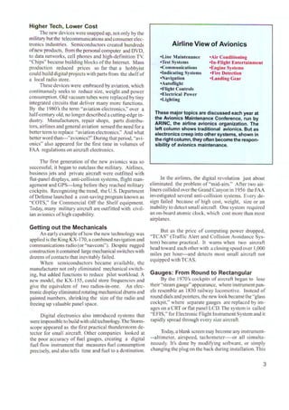 Higher Tech, Lower Cost
. . The new devices were snapped up. not only by the
military but the telecommunications and consumerelec-
tronics industries. Semiconductors created hundreds
ofnew products, from the personalcomputer and DVD,
to data networks, cell phones and high-definition TV
"Chips" became building blocks of the Internet. Mass
production reduced prices so far that a hobbyist
could bui ld digitalprojects with parts from the shelfof
a local radio store.
These devices were embraced by aviation, which
continuously seeks to reduce size, weight and power
consumption. Old vacuum tubes were replaced by tiny
integrated circuits that deliver many more functions.
By the l980's the term "aviation electronics," over a
half-century old, no longer described a cutting-edge in-
dustry. Manufacturers, repair shops, parts distribu-
tors, airlines and general aviation sensed the need fora
better term to replace "aviation electronics." And what
better word than---"avionics?" During that period, "avi-
onics'' also appeared for the first time in volumes of
FAA regulations on aircraft electronics.
The first generation of the new avionics was so
successful, it began to outclass the military. Airlines,
business jets and private aircraft were outfitted with
flat-panel displays, anti-collision systems, flight man-
agement and GPS---long before they reached miIitary
cockpits. Recognizing the trend, the U.S. Department
ofDefense launched a cost-saving program known as
"COTS," for Commercial Off the Shelf equipment.
Today, many military aircraft are outfitted with civil-
ian avionics of high capability.
Getting out the Mechanicals
An early example of how the new technology was
applied is the King KX-170, a combined navigation and
communications radio (or "navcom"). Despite rugged
construction it contained large mechanical switches with
dozens ofcontacts that inevitably failed.
When semiconductors became avai lable, the
manufacturer not only eliminated mechanical switch-
ing, but added functions to reduce pilot workload. A
new model, the KX-155, could store frequencies and
give the equivalent of two radios-in-one. An elec-
tronic display eliminated rotating mechanicaldrums and
painted numbers, shrinking the size of the radio and
freeing up valuable panel space.
Digital electronics also introduced systems that
were impossible to build with old technology. The Stonn-
scope appeared as the first practical thunderstorm de-
tector for small aircraft. Other companies looked at
the poor accuracy of fuel gauges. creating a digital
fuel flow instrument that measures fuel consumption
precisely, and also tells time and fuel to a destination.
Airline View of Avionics
•Line Maintenance
•Test Systems
•Communications
•Indicating Systems
•Navigation
•Autoflight
•Flight Controls
•Electrical Power
•Lighting
•Air Conditioning
•In-Flight Entertainment
•Engine Systems
•Fire Detection
•Landing Gear
These major topics are discussed each year at
the Avionics Maintenance Conference, run by
ARINC, the airline avionics organization. The
left column shows traditional avionics. But as
electronics creep into other systems, shown in
the right column, they often become the respon-
sibility of avionics maintenance.
ln the airlines, the digital revolution just about
eliminated the problem of "mid-airs." After two air-
liners collided overthe Grand Canyon in 1956 the FAA
investigated several anti-collision systems. Every de-
sign failed because of high cost, weight, size or an
inability to detect small aircraft. One system required
an on-board atomic clock, which cost more than most
airplanes.
But as the price of computing power dropped,
"TCAS" (Traffic Alert and Collision Avoidance Sys-
tem) became practical. It warns when two aircraft
head toward each other with a closing speed over 1,000
miles per hour---and detects most small aircraft not
equipped with TCAS.
Gauges: From Round to Rectangular
By the l970's cockpits of aircraft began to lose
their "steam gauge" appearance, where instrument pan-
els resemble an 1830 railway locomotive. ]nstcad of
round dials and pointers, the new look became the "glass
cockpit," where separate gauges are replaced by im-
ages on a CRT or flat panel LCD. The system is called
"EFIS," for Electronic Flight lnstrument System and it
rapidly spread through every size aircraft.
Today, a blank screen may become any instrument-
--altimeter, airspeed, tachomctcr----or all simulta-
neously. It's done by modifying software, or simply
changing the plug on the back during installation.This
3
 