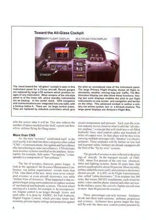 Toward the All-Glass Cockpit
PRIMARY FLIGHT DISPLAY
The trend toward the "all-glass" cockpit is seen in this
instrument panel for a Cirrus aircraft. Round gauges
are replaced by large LCD screens which produce im-
ages of any instrument. What remains of the old-style
panel is at the lower left, where standby instruments
act as backup. In the center stack, GPS navigation
and communications are integrated into one radio, with
a backup below it. There are no large control yokes.
They are replaced by sidestick controllers which give
tells the screen what it will be. This also reduces the
number ofspares needed on the shelf, a great cost ben-
efit to airlines flying far-flung routes.
More than CNS
As the term "avionics" established itself in the
civil world, it divided into three categories often called
"CNS"---Communications, Navigation and Surveillance
(the last referring to radar surveillance). CNS includes
most avionics systems installed on the airplane. An au-
topilot, for example, falls under "Navigation," a tran-
sponder is a component of"Surveillance."
The list of avionics, however, grows longer. A
look at the agenda of the Avionics Maintenance Con-
ference (an airline organization) reveals more than
CNS. One-third of the new items were never consid-
ered avionics or even aircraft electronics (see table
"Airline View ofAvionics). What happened is that en-
gineers began using semiconductors to replace sections
of mechanical and hydraulic systems. The nose wheel
steering ofa LcarJet, for example, is by microproces-
sor. Engine control is no longer through levers and
steel cable. lt is done by FADEC, for Full Authority
Digital Engine Control, which provides better fuel
economy, precise engine settings and protection against
4
the pilot an uncluttered view of the instrument panel.
The large Primary Flight Display shows all flight in-
struments, weather, moving map and traffic. The Mul-
tifunction Display can also show these functions. Hav-
ing two such displays enables the pilot to put flight
instruments on one screen and navigation and terrain
on the other. This advanced cockpit is neither a mili-
tary nor airline system, but in a kit-built airplane. The
large panel displays are Avidyne's Flight Max.
excess temperature and pressure. Each year the avia-
tion industry moves closer to what it calls the "all-elec-
tric airplane," a concept that will slash heavy oil-fi lled
hydraulic lines, steel control cables and hundreds of
miles of copper wire. ln their place will be thin wires
carrying multiple messages (the "databus") to electric
actuators. These airplanes will fly farther on less fuel
and in greatersafety. Airliners arc already equipped with
the first ofthe "fly-by-wire" systems.
The growthofavionics is also reflected in the price
tags of aircraft. In the transport aircraft of 1945-
1950, about fi ve percent of the cost was electrical,
radio and lighting systems. Some 20 years later, that
portion quadrupled to about 20 percent. More recently,
airlines added the most costly and extensive electronics
aboard aircraft. lt is IFE, or In-Flight Entertainment,
also called "cabin electronics." If an airplane has 300
seats, that means 300 IFE installations, each wired for
audio, video, satellite phone, Internet and otherservices.
In the military sector, the cost ofa fighter aircraft rose
to more than 40 percent for avionics.
These percentages can only increase. Airplanes
divide into three main sections; airframe, propulsion
and avionics. Airframes have grown larger but they
still fly with the three-axis control system patented by
 