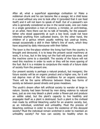 After all, what a superficial appendage civilisation is! Make a
nobleman drunk and he can become like a savage; let a child loose
in a wood without any one to look after it (provided that it can feed
itself) and it will not learn to speak of itself. Out of a peasant's son
who is generally considered so low in the social scale, one can make
in a single generation a man of science, a minister, an arch-bishop,
or an artist. Here there can be no talk of heredity, for the peasant-
father who stood apparently at such a low level, could not have
inherited anything from cultivated brains. On the other hand, the
children of a genius inherit usually nothing but used-up brains,
except occasionally a skill in their father's line of work, which they
have acquired by daily intercourse with their father.
The town is the fire-place whither the living fuel from the country is
brought and devoured; it is to keep the present social machinery at
work, it is true, but in the long run the fuel will prove too dear, and
the machine come to a standstill. The society of the future will not
need this machine in order to work or they will be more sparing of
the fuel. But it is a mistake to conjecture the needs of a future state
of society from the present one.
Our present society is perhaps a natural product, but inorganic; the
future society will be an organic product and a higher one, for it will
not deprive men of the first conditions for an organic existence.
There will be the same difference between these two forms of
society as between paved streets and grass meadows.
The youth's dream often left artificial society to wander at large in
nature. Society had been formed by men doing violence to natural
laws, just as one may bleach a plant under a flower-pot and produce
an edible salad, but the plant's capacity to live healthily and
propagate itself as a plant is destroyed. Such a plant is the civilised
man made by artificial bleaching useful for an anæmic society, but,
as an individual, wretched and unhealthy. Must the process of
bleaching continue in order to insure the existence of this decayed
society? Must the individual remain wretched in order to maintain an
unhealthy society? For how can society be healthy when its
 