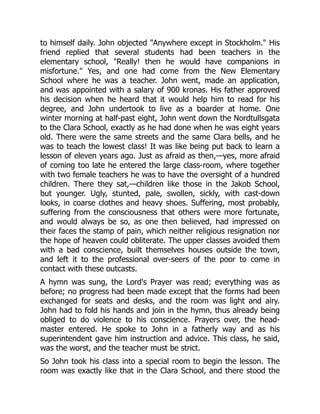 to himself daily. John objected "Anywhere except in Stockholm." His
friend replied that several students had been teachers in the
elementary school, "Really! then he would have companions in
misfortune." Yes, and one had come from the New Elementary
School where he was a teacher. John went, made an application,
and was appointed with a salary of 900 kronas. His father approved
his decision when he heard that it would help him to read for his
degree, and John undertook to live as a boarder at home. One
winter morning at half-past eight, John went down the Nordtullsgata
to the Clara School, exactly as he had done when he was eight years
old. There were the same streets and the same Clara bells, and he
was to teach the lowest class! It was like being put back to learn a
lesson of eleven years ago. Just as afraid as then,—yes, more afraid
of coming too late he entered the large class-room, where together
with two female teachers he was to have the oversight of a hundred
children. There they sat,—children like those in the Jakob School,
but younger. Ugly, stunted, pale, swollen, sickly, with cast-down
looks, in coarse clothes and heavy shoes. Suffering, most probably,
suffering from the consciousness that others were more fortunate,
and would always be so, as one then believed, had impressed on
their faces the stamp of pain, which neither religious resignation nor
the hope of heaven could obliterate. The upper classes avoided them
with a bad conscience, built themselves houses outside the town,
and left it to the professional over-seers of the poor to come in
contact with these outcasts.
A hymn was sung, the Lord's Prayer was read; everything was as
before; no progress had been made except that the forms had been
exchanged for seats and desks, and the room was light and airy.
John had to fold his hands and join in the hymn, thus already being
obliged to do violence to his conscience. Prayers over, the head-
master entered. He spoke to John in a fatherly way and as his
superintendent gave him instruction and advice. This class, he said,
was the worst, and the teacher must be strict.
So John took his class into a special room to begin the lesson. The
room was exactly like that in the Clara School, and there stood the
 