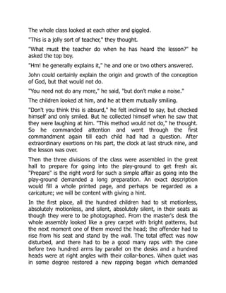 The whole class looked at each other and giggled.
"This is a jolly sort of teacher," they thought.
"What must the teacher do when he has heard the lesson?" he
asked the top boy.
"Hm! he generally explains it," he and one or two others answered.
John could certainly explain the origin and growth of the conception
of God, but that would not do.
"You need not do any more," he said, "but don't make a noise."
The children looked at him, and he at them mutually smiling.
"Don't you think this is absurd," he felt inclined to say, but checked
himself and only smiled. But he collected himself when he saw that
they were laughing at him. "This method would not do," he thought.
So he commanded attention and went through the first
commandment again till each child had had a question. After
extraordinary exertions on his part, the clock at last struck nine, and
the lesson was over.
Then the three divisions of the class were assembled in the great
hall to prepare for going into the play-ground to get fresh air.
"Prepare" is the right word for such a simple affair as going into the
play-ground demanded a long preparation. An exact description
would fill a whole printed page, and perhaps be regarded as a
caricature; we will be content with giving a hint.
In the first place, all the hundred children had to sit motionless,
absolutely motionless, and silent, absolutely silent, in their seats as
though they were to be photographed. From the master's desk the
whole assembly looked like a grey carpet with bright patterns, but
the next moment one of them moved the head; the offender had to
rise from his seat and stand by the wall. The total effect was now
disturbed, and there had to be a good many raps with the cane
before two hundred arms lay parallel on the desks and a hundred
heads were at right angles with their collar-bones. When quiet was
in some degree restored a new rapping began which demanded
 