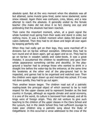 absolute quiet. But at the very moment when the absolute was all
but attained, some muscle grew tired, some nerve slackened, some
sinew relaxed. Again there was confusion, cries, blows, and a new
attempt to reach the absolute. It generally ended by the female
teacher (the males did not drive it so far) closing one eye and
pretending that the absolute had been reached.
Then came the important moment, when, at a given signal the
whole hundred must spring from their seats and stand in order, but
nothing more. It was a ticklish moment when slates fell down and
rulers clattered. Then they had to sit down and begin all over again
by keeping perfectly still.
When they had really got on their legs, they were marched off in
divisions but on tip-toe without exception. Otherwise they had to
turn round and sit down again, get up again and so on. They had to
go on tip-toe in wooden sabots and water-boots. It was a great
mistake; it accustomed the children to stealthiness and gave their
whole appearance something cat-like and deceitful. In the play-
ground a teacher had to arrange those who wanted to drink in a
straight line before the water-tap by the entrance; at the same time
the lavatories at the other end of the play-ground had to be
inspected, and games had to be organised and watched over. Then
the children were again drawn up and marched into school. If it was
not done quietly, they had to go out again.
Then another lesson began. The children read out of a patriotic
reading-book the principal object of which seemed to be to instil
respect for the upper classes and to represent Sweden as the best
country in Europe, although as regards climate and social economy,
it is one of the worst, its culture is borrowed from abroad, and all its
kings were of foreign origin. They did not venture to give such
teaching to the children of the upper classes in the Clara School and
the Lyceum, but in the Jakob School they had sufficient courage to
make poor children sing a patriotic song about the Duke of
Ostgothland. In this occurred a verse addressed to the crew of the
 