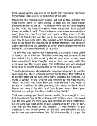 fleet, saying victory was sure in the battle they wished for "because
Prince Oscar leads us on," or something of the sort.
Meanwhile the reading-lesson began. But just at that moment the
head-master came in. John wished to stop but the head-master
beckoned to him to go on. The children who had lost their respect
for him after the catechism-lesson were inattentive. John scolded
them, but without result. Then the head-master came forward with a
cane; took the book from John and made a little speech, to the
effect that this division was the worst, but now their teacher should
see how to deal with them. The exercise which followed seemed to
have as its object the attainment of perfect attention. The absolute
again seemed to be the standard by which these children were to be
trained in this incomplete world of relativity.
The boy who was reading was interrupted, and another name called
at random out of the class. To follow attentively was assumed to be
the easiest thing in the world by this old man who certainly must
have experienced how thoughts wander their own way while the
eyes pass over the printed page. The inattentive one was dragged
by his hair or clothes and caned till he fell howling on the ground.
Then the head-master departed after recommending John to use the
cane diligently. There remained nothing but to follow this method or
to go; the latter did not suit John's plans, therefore he remained. He
made a speech to the children and referred to the head-master.
"Now," he said, "you know how you must behave if you want to
escape a thrashing. He who gets one, has himself to thank. Don't
blame me. Here is the stick, and there is your lesson. Learn your
lesson or you will get the stick,—and it isn't my fault."
That was cunningly put, but it was unmerciful, for one ought to have
first ascertained how far the children could do their work. They could
not, for they were the most lively and therefore the most inattentive.
So the cane was kept going all day, accompanied by cries of pain,
and fear on the faces of the innocent. It was terrible! To pay
attention is not in the power of the will, and therefore all this
punishment was mere torture. John felt the absurdity of the part he
 