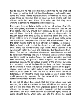 had to play, but he had to do his duty. Sometimes he was tired and
let things go as they liked, but then his colleagues, male and female,
came and made friendly representations. Sometimes he found the
whole thing so ridiculous that he could not help smiling with the
children while he caned them. Both sides saw that they were
working at something impossible and unnecessary.
Ibsen, who does not believe in the aristocracy of birth or of wealth,
has lately (1886) expressed his belief that the industrial class are the
true nobility. But why should they necessarily be so? If to do no
manual labour tends to degeneration, perhaps degeneration is
brought about even more quickly by excessive labour and want. All
these children born of manual labourers looked more sickly, weak
and stupid than the upper-class children which he had seen. One or
the other muscle might be more strongly developed,—a shoulder-
blade, a hand, or a foot,—but they looked anæmic under their pale
skins. Many had extraordinarily large heads which seemed to be
swollen with water, their ears and noses ran, their hands were frost-
bitten. The various professional diseases of town-labourers seemed
to have been inherited; one saw in miniature the gas-worker's lungs
and blood spoilt by sulphur-fumes, the smith's shoulders and feet
bent out-wards, the painter's brain atrophied by varnishes and
poisonous colours, the scrofulous eruption of the chimney sweeper,
the contracted chest of the book-binder; here one heard the cough
of the workers in metal and asphalt, smelt the poisons of the paper-
stainer, observed the watch-maker's short-sightedness, in second
editions, so to speak. In truth this was no race to which the future
belonged, or on which the future could build; nor was it a race which
could permanently increase, for the ranks of the workers are
continually recruited from the country.
It was not till about two o'clock that the great school-room was
emptied, for it took them about an hour with blows and raps to get
out of it into the street. The most unpractical part of it was that the
children had to march into the hall in troops to get their overcoats
and cloaks, and then march into the school-room again, instead of
going straight home. When John got into the street, he asked
 
