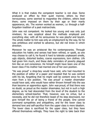 What it is that makes the competent teacher is not clear. Some
produced an effect by their quiet manner, others by their
nervousness; some seemed to magnetise the children, others beat
them; some imposed on them by their age or their manly
appearance, etc. The women worked as women, i.e. through a half-
forgotten tradition of a past matriarchate.
John was not competent. He looked too young and was only just
nineteen; he was sceptical about the methods employed and
everything else; with all his seriousness he was playful and boyish.
The whole matter to him was only an employment by the way, for he
was ambitious and wished to advance, but did not know in which
direction.
Moreover he was an aristocrat like his contemporaries. Through
education his habits and senses had been refined, or spoilt, as one
may choose to call it; he found it hard to tolerate unpleasant smells,
ugly objects, distorted bodies, coarse expressions, torn clothes. Life
had given him much, and these daily reminders of poverty plagued
him like an evil conscience. He himself might have been one of the
lower class if his mother had married one of her own position.
"He was proud" a shop-boy would have said, who had mounted to
the position of editor of a paper and boasted that he was content
with his lot, forgetting that he might well be content since he had
risen from a low position. "He was proud" a master shoemaker
would have said, who would have rather thrown himself into the sea
than become an apprentice again. John was proud, of that there was
no doubt, as proud as the master shoemaker, but not in such a high
degree, as he had descended from the level of the student to the
elementary school-teacher. That, however, was no virtue, but a
necessity, and he did not therefore boast of his step downward, nor
give himself the air of being a friend of the people. One cannot
command sympathies and antipathies, and for the lower class to
demand love and self-sacrifice from the upper class is mere idealism.
The lower class is sacrificed for the upper class, but they have
offered themselves willingly. They have the right to take back their
 