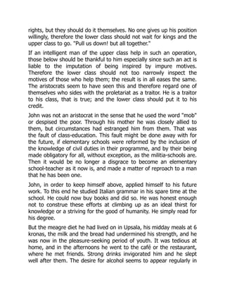 rights, but they should do it themselves. No one gives up his position
willingly, therefore the lower class should not wait for kings and the
upper class to go. "Pull us down! but all together."
If an intelligent man of the upper class help in such an operation,
those below should be thankful to him especially since such an act is
liable to the imputation of being inspired by impure motives.
Therefore the lower class should not too narrowly inspect the
motives of those who help them; the result is in all eases the same.
The aristocrats seem to have seen this and therefore regard one of
themselves who sides with the proletariat as a traitor. He is a traitor
to his class, that is true; and the lower class should put it to his
credit.
John was not an aristocrat in the sense that he used the word "mob"
or despised the poor. Through his mother he was closely allied to
them, but circumstances had estranged him from them. That was
the fault of class-education. This fault might be done away with for
the future, if elementary schools were reformed by the inclusion of
the knowledge of civil duties in their programme, and by their being
made obligatory for all, without exception, as the militia-schools are.
Then it would be no longer a disgrace to become an elementary
school-teacher as it now is, and made a matter of reproach to a man
that he has been one.
John, in order to keep himself above, applied himself to his future
work. To this end he studied Italian grammar in his spare time at the
school. He could now buy books and did so. He was honest enough
not to construe these efforts at climbing up as an ideal thirst for
knowledge or a striving for the good of humanity. He simply read for
his degree.
But the meagre diet he had lived on in Upsala, his midday meals at 6
kronas, the milk and the bread had undermined his strength, and he
was now in the pleasure-seeking period of youth. It was tedious at
home, and in the afternoons he went to the café or the restaurant,
where he met friends. Strong drinks invigorated him and he slept
well after them. The desire for alcohol seems to appear regularly in
 