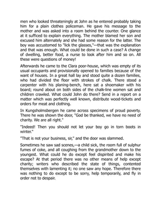 men who looked threateningly at John as he entered probably taking
him for a plain clothes policeman. He gave his message to the
mother and was asked into a room behind the counter. One glance
at it sufficed to explain everything. The mother blamed her son and
excused him alternately and she had some reason for the latter. The
boy was accustomed to "lick the glasses,"—that was the explanation
and that was enough. What could be done in such a case? A change
of dwelling, better food, a nurse to look after him and so on. All
these were questions of money!
Afterwards he came to the Clara poor-house, which was empty of its
usual occupants and provisionally opened to families because of the
want of houses. In a great hall lay and stood quite a dozen families,
who had divided the floor with strokes of chalk. There stood a
carpenter with his planing-bench, here sat a shoemaker with his
board; round about on both sides of the chalk-line women sat and
children crawled. What could John do there? Send in a report on a
matter which was perfectly well known, distribute wood-tickets and
orders for meat and clothing.
In Kungsholmsbergen he came across specimens of proud poverty.
There he was shown the door, "God be thanked, we have no need of
charity. We are all right."
"Indeed! Then you should not let your boy go in torn boots in
winter."
"That is not your business, sir," and the door was slammed.
Sometimes he saw sad scenes,—a child sick, the room full of sulphur
fumes of coke, and all coughing from the grandmother down to the
youngest. What could he do except feel dispirited and make his
escape? At that period there was no other means of help except
charity; writers who described the state of things, contented
themselves with lamenting it; no one saw any hope. Therefore there
was nothing to do except to be sorry, help temporarily, and fly in
order not to despair.
 