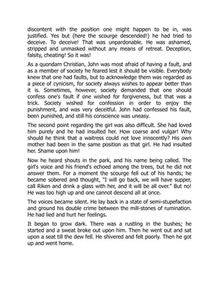 discontent with the position one might happen to be in, was
justified. Yes but (here the scourge descended!) he had tried to
deceive. To deceive! That was unpardonable. He was ashamed,
stripped and unmasked without any means of retreat. Deception,
falsity, cheating! So it was!
As a quondam Christian, John was most afraid of having a fault, and
as a member of society he feared lest it should be visible. Everybody
knew that one had faults, but to acknowledge them was regarded as
a piece of cynicism, for society always wishes to appear better than
it is. Sometimes, however, society demanded that one should
confess one's fault if one wished for forgiveness, but that was a
trick. Society wished for confession in order to enjoy the
punishment, and was very deceitful. John had confessed his fault,
been punished, and still his conscience was uneasy.
The second point regarding the girl was also difficult. She had loved
him purely and he had insulted her. How coarse and vulgar! Why
should he think that a waitress could not love innocently? His own
mother had been in the same position as that girl. He had insulted
her. Shame upon him!
Now he heard shouts in the park, and his name being called. The
girl's voice and his friend's echoed among the trees, but he did not
answer them. For a moment the scourge fell out of his hands; he
became sobered and thought, "I will go back, we will have supper,
call Riken and drink a glass with her, and it will be all over." But no!
He was too high up and one cannot descend all at once.
The voices became silent. He lay back in a state of semi-stupefaction
and ground his double crime between the mill-stones of rumination.
He had lied and hurt her feelings.
It began to grow dark. There was a rustling in the bushes; he
started and a sweat broke out upon him. Then he went out and sat
upon a seat till the dew fell. He shivered and felt poorly. Then he got
up and went home.
 