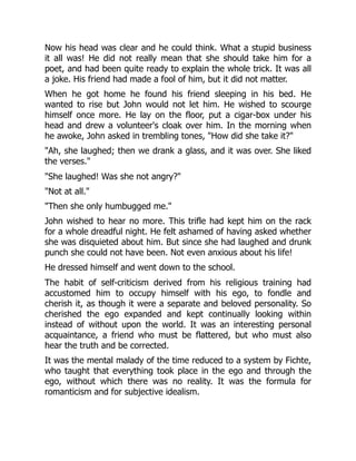 Now his head was clear and he could think. What a stupid business
it all was! He did not really mean that she should take him for a
poet, and had been quite ready to explain the whole trick. It was all
a joke. His friend had made a fool of him, but it did not matter.
When he got home he found his friend sleeping in his bed. He
wanted to rise but John would not let him. He wished to scourge
himself once more. He lay on the floor, put a cigar-box under his
head and drew a volunteer's cloak over him. In the morning when
he awoke, John asked in trembling tones, "How did she take it?"
"Ah, she laughed; then we drank a glass, and it was over. She liked
the verses."
"She laughed! Was she not angry?"
"Not at all."
"Then she only humbugged me."
John wished to hear no more. This trifle had kept him on the rack
for a whole dreadful night. He felt ashamed of having asked whether
she was disquieted about him. But since she had laughed and drunk
punch she could not have been. Not even anxious about his life!
He dressed himself and went down to the school.
The habit of self-criticism derived from his religious training had
accustomed him to occupy himself with his ego, to fondle and
cherish it, as though it were a separate and beloved personality. So
cherished the ego expanded and kept continually looking within
instead of without upon the world. It was an interesting personal
acquaintance, a friend who must be flattered, but who must also
hear the truth and be corrected.
It was the mental malady of the time reduced to a system by Fichte,
who taught that everything took place in the ego and through the
ego, without which there was no reality. It was the formula for
romanticism and for subjective idealism.
 