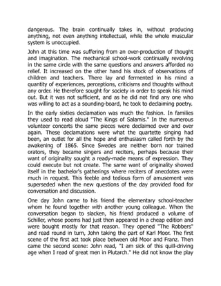 dangerous. The brain continually takes in, without producing
anything, not even anything intellectual, while the whole muscular
system is unoccupied.
John at this time was suffering from an over-production of thought
and imagination. The mechanical school-work continually revolving
in the same circle with the same questions and answers afforded no
relief. It increased on the other hand his stock of observations of
children and teachers. There lay and fermented in his mind a
quantity of experiences, perceptions, criticisms and thoughts without
any order. He therefore sought for society in order to speak his mind
out. But it was not sufficient, and as he did not find any one who
was willing to act as a sounding-board, he took to declaiming poetry.
In the early sixties declamation was much the fashion. In families
they used to read aloud "The Kings of Salamis." In the numerous
volunteer concerts the same pieces were declaimed over and over
again. These declamations were what the quartette singing had
been, an outlet for all the hope and enthusiasm called forth by the
awakening of 1865. Since Swedes are neither born nor trained
orators, they became singers and reciters, perhaps because their
want of originality sought a ready-made means of expression. They
could execute but not create. The same want of originality showed
itself in the bachelor's gatherings where reciters of anecdotes were
much in request. This feeble and tedious form of amusement was
superseded when the new questions of the day provided food for
conversation and discussion.
One day John came to his friend the elementary school-teacher
whom he found together with another young colleague. When the
conversation began to slacken, his friend produced a volume of
Schiller, whose poems had just then appeared in a cheap edition and
were bought mostly for that reason. They opened "The Robbers"
and read round in turn, John taking the part of Karl Moor. The first
scene of the first act took place between old Moor and Franz. Then
came the second scene: John read, "I am sick of this quill-driving
age when I read of great men in Plutarch." He did not know the play
 