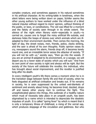complex creature, and sometimes appears in his natural sometimes
in his artificial character. At his writing-table in loneliness, when the
silent letters were being written down on paper, Schiller seems like
other young authors to have worked under the influence of a blind
natural impulse without regard to mens' opinion, without thinking of
the public, or laws, or constitutions. The veil was lifted for a moment
and the falsity of society seen through in its whole extent. The
silence of the night when literary work—especially in youth,—is
carried on, causes one to forget the noisy artificial life outside, and
darkness hides the heaps of stones over which animals which are ill-
adapted to their environment stumble. Then comes the morning, the
light of day, the street noises, men, friends, police, clocks striking,
and the seer is afraid of his own thoughts. Public opinion raises its
cry, newspapers sound the alarm, friends drop off, it becomes lonely
round one, and an irresistible terror seizes the attacker of society. "If
you will not be with us," society says, "then go into the woods. If
you are an animal ill-adapted to its environment, or a savage, we will
deport you to a lower state of society which you will suit." And from
its own point of view society is right and always will be right. But the
society of the future will celebrate the revolter, the individual, who
has brought about social improvement, and the revolter is justified
long after his death.
In every intelligent youth's life there comes a moment when he is in
the transition stage between family life and that of society, when he
feels disgusted at artificial civilisation and breaks out. If he remains
in society, he is soon suppressed by the united wet-blankets of
sentiment and anxiety about living; he becomes tired, dazzled, drops
off and leaves other young men to continue the fight. This
unsophisticated glance into things, this outbreak of a healthy nature
which must of necessity take place in an unspoilt youth, has been
stigmatised by a name which is intended to depreciate the idealistic
impulses of youth. It is called "spring fever" by which is meant that it
is only a temporary illness of childhood, a rising of the vernal sap,
which produces stoppage of the circulation and giddiness. But who
 