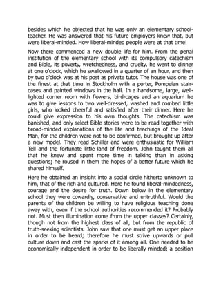 besides which he objected that he was only an elementary school-
teacher. He was answered that his future employers knew that, but
were liberal-minded. How liberal-minded people were at that time!
Now there commenced a new double life for him. From the penal
institution of the elementary school with its compulsory catechism
and Bible, its poverty, wretchedness, and cruelty, he went to dinner
at one o'clock, which he swallowed in a quarter of an hour, and then
by two o'clock was at his post as private tutor. The house was one of
the finest at that time in Stockholm with a porter, Pompeian stair-
cases and painted windows in the hall. In a handsome, large, well-
lighted corner room with flowers, bird-cages and an aquarium he
was to give lessons to two well-dressed, washed and combed little
girls, who looked cheerful and satisfied after their dinner. Here he
could give expression to his own thoughts. The catechism was
banished, and only select Bible stories were to be read together with
broad-minded explanations of the life and teachings of the Ideal
Man, for the children were not to be confirmed, but brought up after
a new model. They read Schiller and were enthusiastic for William
Tell and the fortunate little land of freedom. John taught them all
that he knew and spent more time in talking than in asking
questions; he roused in them the hopes of a better future which he
shared himself.
Here he obtained an insight into a social circle hitherto unknown to
him, that of the rich and cultured. Here he found liberal-mindedness,
courage and the desire for truth. Down below in the elementary
school they were cowardly, conservative and untruthful. Would the
parents of the children be willing to have religious teaching done
away with, even if the school authorities recommended it? Probably
not. Must then illumination come from the upper classes? Certainly,
though not from the highest class of all, but from the republic of
truth-seeking scientists. John saw that one must get an upper place
in order to be heard; therefore he must strive upwards or pull
culture down and cast the sparks of it among all. One needed to be
economically independent in order to be liberally minded; a position
 