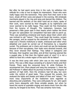 But after he had spent some time in the rush, he withdrew into
solitude for a day or two to digest his impressions. Those who were
really happy were the townsmen. They came from their work in the
town, shook off their cares and played in the evening. Old wholesale
merchants played in the ring and sang and danced like children. The
learned and the æsthetic on the other hand sat on chairs, spoke of
their work, were worried by their thoughts as by nightmares and
never seemed to be really happy. They could not free themselves
from the tyranny of thought. The tradesmen, however, had
preserved a little green spot in their hearts which neither the thirst
for gain nor speculation nor competition had been able to parch up.
There was something emotional and hearty about them which John
was inclined to call "nature." They could laugh like lunatics, scream
like savages, and be swayed by the emotions of the moment. They
wept over a friend's misfortune or death, embraced each other when
delighted and could be carried out of themselves by a beautiful
sunset. The professors sat in chairs and could not see the landscape
because of their eye-glasses, their looks were directed inwards, and
they never showed their feelings. They talked in syllogisms and
formulas; their laughter was bitter, and all their learning seemed like
a puppet play. Is that then the highest point of view? It is not a
defect to have let a whole region of the soul's life lie fallow?
It was the third camp with which John was on the most intimate
terms. This was a little clique consisting of a doctor's family and their
friends. There sang the renowned tenor W. while Professor M.
accompanied him; there played and sang the composer J.; there the
old Professor P. talked about his journeys to Rome in the company of
painters of high birth. Here the emotions had full play, but were
under the control of good taste. They enjoyed the sunsets, but
analysed the lights and shades and talked of lines and "values." The
more noisy enjoyments of the tradesmen were regarded as
disturbing and unæsthetic. They were enthusiasts for art. John spent
some hours pleasantly with these amiable people, but when he
heard the sound of quartette singing and dance-music from the villa
close by, he longed to be there. That was certainly more lively.
 