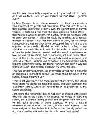real life. You have a lively imagination which you must hold in check,
or it will do harm. Now are you inclined to this? Have I guessed
right?"
He had. Through his intercourse from afar with these new prophets
who succeeded the priests and confessors, John had come to see in
their practical knowledge of men's lives, the highest pitch of human
wisdom. To become a wise man who could solve the riddles of life,—
that was for a while his dream. For a while, for he did not really wish
to enter any career in which he could be enrolled as a regular
member of society. It was not from dislike of work, for he worked
strenuously and was unhappy when unoccupied, but he had a strong
objection to be enrolled. He did not wish to be a cypher, a cog-
wheel, or a screw in the social machine. He wished to stand outside
and contemplate, learn and preach. A doctor was in a certain sense
free; he was not an official, had no superiors, set in no public office,
was not tied by the clock. That was a fairly enticing prospect, and
John was enticed. But how was he to take a medical degree, which
required eight years' study? His friend, however, had seen a way out
of this difficulty. "Live with us and teach my boys," he said.
This was certainly a business-like offer which carried with it no sense
of accepting a humiliating favour. But what about his place in the
school? Should he give it up?
"That is not your place!" the doctor cut him short. "Every one should
work where his talents can have free scope, and yours cannot in the
elementary school, where you have to teach, as prescribed by the
school authorities."
John found this reasonable, but he had been so imbued with ascetic
teaching that he felt a pang of conscience. He wanted to leave the
school, but a strange feeling of duty and obligation held him back.
He felt quite ashamed of being suspected of such a natural
weakness as ambition. And his place, as the son of a servant, had
been assigned to him below. But his father had literally pulled him
up, why should he sink and strike his roots down there again?
 