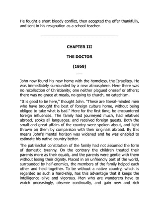 He fought a short bloody conflict, then accepted the offer thankfully,
and sent in his resignation as a school-teacher.
CHAPTER III
THE DOCTOR
(1868)
John now found his new home with the homeless, the Israelites. He
was immediately surrounded by a new atmosphere. Here there was
no recollection of Christianity; one neither plagued oneself or others;
there was no grace at meals, no going to church, no catechism.
"It is good to be here," thought John. "These are liberal-minded men
who have brought the best of foreign culture home, without being
obliged to take what is bad." Here for the first time, he encountered
foreign influences. The family had journeyed much, had relatives
abroad, spoke all languages, and received foreign guests. Both the
small and great affairs of the country were spoken about, and light
thrown on them by comparison with their originals abroad. By this
means John's mental horizon was widened and he was enabled to
estimate his native country better.
The patriarchal constitution of the family had not assumed the form
of domestic tyranny. On the contrary the children treated their
parents more as their equals, and the parents were gentle with them
without losing their dignity. Placed in an unfriendly part of the world,
surrounded by half-enemies, the members of the family helped each
other and held together. To be without a native country, which is
regarded as such a hard-ship, has this advantage that it keeps the
intelligence alive and vigorous. Men who are wanderers have to
watch unceasingly, observe continually, and gain new and rich
 