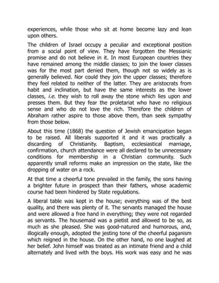 experiences, while those who sit at home become lazy and lean
upon others.
The children of Israel occupy a peculiar and exceptional position
from a social point of view. They have forgotten the Messianic
promise and do not believe in it. In most European countries they
have remained among the middle classes; to join the lower classes
was for the most part denied them, though not so widely as is
generally believed. Nor could they join the upper classes; therefore
they feel related to neither of the latter. They are aristocrats from
habit and inclination, but have the same interests as the lower
classes, i.e. they wish to roll away the stone which lies upon and
presses them. But they fear the proletariat who have no religious
sense and who do not love the rich. Therefore the children of
Abraham rather aspire to those above them, than seek sympathy
from those below.
About this time (1868) the question of Jewish emancipation began
to be raised. All liberals supported it and it was practically a
discarding of Christianity. Baptism, ecclesiastical marriage,
confirmation, church attendance were all declared to be unnecessary
conditions for membership in a Christian community. Such
apparently small reforms make an impression on the state, like the
dropping of water on a rock.
At that time a cheerful tone prevailed in the family, the sons having
a brighter future in prospect than their fathers, whose academic
course had been hindered by State regulations.
A liberal table was kept in the house; everything was of the best
quality, and there was plenty of it. The servants managed the house
and were allowed a free hand in everything; they were not regarded
as servants. The housemaid was a pietist and allowed to be so, as
much as she pleased. She was good-natured and humorous, and,
illogically enough, adopted the jesting tone of the cheerful paganism
which reigned in the house. On the other hand, no one laughed at
her belief. John himself was treated as an intimate friend and a child
alternately and lived with the boys. His work was easy and he was
 
