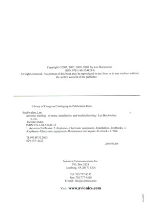 Copyright ©2005, 2007, 2009, 2010 by Len Buckwalter
ISBN 978- 1-88-554421-6
All rights reserved. No portion of this book may be reproduced in any form or in any medium without
the written consent of the publisher.
Library ofCongress Cataloging-in-Publication Data
Buckwalter, Len. "
Avionics training : systems, installation, and troubleshooting / Len Buckwalter.
p. cm.
lncludes index.
ISBN 978-1-88-55442l-6
I. Avionics-Textbooks. 2. Airplanes--Electronic equipment--lnstallation--Textbooks. 3.
Airplanes--Electronic equiprnent--Maintenance and repair--Textbooks. I. Title.
TL693.B752 2005
629.I35--dc22
Avionics Communications Inc.
P.O. Box 2628
Leesburg, VA 20177 USA
Tel: 703/777-9535
Fax: 703/777-9568
E-mail: len@avionics.com
Visit: www.avionics.com
2005045200
 