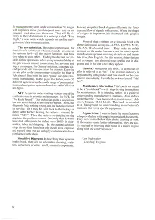 fie management system under construction. No longer
will airplanes move point-to-point over land or on
crowded tracks to cross the ocean. They will fly di-
rectly to their destinations in a concept called "Free
Flight," a new mode which depends on satellite navi-
gation and data communications.
The new technician.These developments call for
the ski lls ofa technician who understands avionics at
the systems level---all the major functions and how
they relate to each other. Finding trouble fast is criti-
cal in airline operations, where every minute ofdelay at
the gate causes missed connections, lost revenue and
angry passengers. In General Aviation, corporate air-
craft provide vital transportation for industry. Even the
private pilot needs competent servicing for the fleet of
Iight aircraft fitted with the latest "glass" cockpits (elec-
tronic instruments). Ln the pages that follow, some 30
different systems describe a wide range ofcommunica-
tions and navigation systems aboard aircraft ofall sizes
and types.
N FF. A systems understanding reduces one ofthe
costliest errors in avionics maintenance. it's NFF, for
"No Fault Found." The technician pulls a suspicious
box and sends it back to the shop for repair. There, the
diagnosis finds nothing wrong, and the radio is returned
to service. Or it may be sent back to the factory or
depot. After further testing, the radio is returned la-
belled "NFF." When the radio is re-installed on the
airplane, the problem returns. Not only does it waste
hours but often costs the airline over $8000 in diag-
nostics, labor and shipping. In the general aviation
shop, the no-fault found not only incurs extra expense
and wasted time, but an unhappy customer who loses
confidence in the shop.
Simplified Diagrams. In describing these systems
in this book, there are no schematics showing, resis-
tors, capacitors or other small, internal components.
iv
Instead, simplified block diagrams illustrate the func-
tion and fl ow of signals with arrows. Where the shape
of a signal is important, it is illustrated with graphic
images.
Most of what is written on avionics is fi lled with
abbreviations and acronyms---TAWS, EGPWS, MFD,
TACAN, TCAS---and more. They make an unfair
demand on the reader because even the most experi-
enced avionics person must stop at each one and trans-
late it to plain English. For this reason, abbreviations
and acronym s are almost always spelled out in dia-
grams and in the text where they appear.
Gender. Throughout this book, a technician or
pilot is referred to as "he." The avionics industry is
populated by both genders and this should not be con-
sidered insensitivity. [t avoids the awkward use of "his/
her."
Maintenance Information. This book is not meant
to be a "cook book"---with step-by-step instructions
for maintenance. It is intended, rather, as a guide to
understanding manufacturer's manuals. Also, it does
not replace the FAA document on maintenance; Ad-
visory Circular 43.1 3 IA-2B. This book is intended
as a background to understanding manufacturer's
manuals that cover specific equipment.
Appreciation. I want to thank the manufacturers
who provided me with graphic material and documents.
They are credited below their photo, drawing or text.
lf the reader wants further information, they are eas-
ily reached by inserting their name in a search engine
along with the word "avionics."
Len Buckwalter
Leesburg, Virginia
 