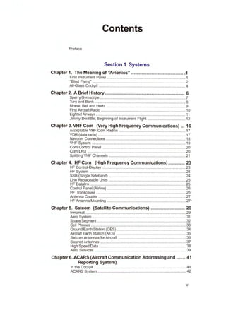 Contents
Preface
Section 1 Systems
Chapter 1. The Meaning of "Avionics" ......................................... .1
First Instrument Panel ........................................................................... 1
"Blind Flying" ........................................................................................ 2
All-Glass Cockpit .................................................................................. 4
Chapter 2. A Brief History ............................................................... 6
Sperry Gyroscope ................................................................................. 7
Turn and Bank ...................................................................................... 8
Morse, Bell and Hertz ........................................................................... 9
First Aircraft Radio ................................................................................ 10
Lighted Airvvays ..................................................................................... 11
Jimmy Doolittle; Beginning of Instrument Flight .................................... 12
Chapter 3. VHF Com (Very High Frequency Communications) ... 16
Acceptable VHF Com Radios ............................................................... 17
VDR (data radio) ................................................................................... 17
Navcom Connections ............................................................................ 18
VHF System ......................................................................... ................ 19
Com Control Panel ............................................................................... 20
Com LRU ..................................................................................... ........ 20
Splitting VHF Channels ......................................................................... 21
Chapter 4. HF Com (High Frequency Communications) ............. 23
HF Control-Display ............................................................................... 23
HF System ........................................................................................... 24
SSB (Single Sideband) ......................................................................... 24
Line Replaceable Units ......................................................................... 25
HF Datalink ........................................................................................... 25
Control Panel (Airline) ........................................................................... 26
HF Transceiver ..................................................................................... 26
Antenna Coupler ................................................................................... 27
HF Antenna Mounting ........................................................................... 27 -
Chapter 5. Satcom (Satellite Communications) ........................... 29
lnmarsat ............................................................................................... 29
Aero System ......................................................................................... 31
Space Segment .................................................................................... 32
Cell Phones .......................................................................................... 33
Ground Earth Station (GES) .................................................................. 34
Aircraft Earth Station (AES) .................................................................. 35
Satcom Antennas for Aircraft ................................................................ 36
Steered Antennas .................................................................................. 37
High Speed Data ................................................................................... 38
Aero Services ....................................................................................... 39
Chapter 6. ACARS (Aircraft Communication Addressing and ....... 41
Reporting System)
In the Cockpit ........................................................................................ 41
ACARS System .................................................................................... 42
V
 