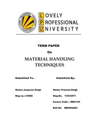 TERM PAPER

                       On

       MATERIAL HANDLING
          TECHNIQUES

Submitted To : -              Submitted By:-



Name:-Jaspreet Singh        Name: Praneet Singh

Reg no.:-14566              Reg.No.    11012571

                            Course Code :- MEC104

                            Roll No.   RB5004A81
 