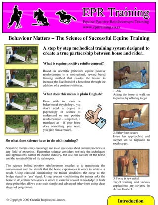 Behaviour Matters – The Science of Successful Equine Training 
A step by step methodical training system designed to 
create a true partnership between horse and rider. 
What is equine positive reinforcement? 
Based on scientific principles equine positive 
reinforcement is a motivational, reward based 
training method that enables the trainer to 
increase the likelihood of a behaviour through the 
addition of a positive reinforcer. 
What does this mean in plain English? 
Even with its roots in 
behavioural psychology, you 
don’t need a degree in 
psychology or science to 
understand or use positive 
reinforcement – simplified, it 
translates as - if your horse 
does something you want, 
you give him a reward. 
1. Ask 
Asking the horse to walk on 
tarpaulin, by offering target. 
2. Behaviour occurs 
Horse has approached, and 
stepped on to tarpaulin to 
touch target. 
3. Horse is rewarded. 
Target training and various 
applications are covered in 
Action Guide 3. 
So what does science have to do with training? 
Scientific theories may encourage and raise questions about current practices in 
any field of expertise. Equestrian science considers not only the techniques 
and applications within the equine industry, but also the welfare of the horse 
and the sustainability of the techniques. 
The science behind positive reinforcement enables us to manipulate the 
environment and the stimuli that the horse experiences in order to achieve a 
result. Using classical conditioning the trainer conditions the horse to the 
bridge signal or ‘yes’ signal. Using operant conditioning the trainer asks the 
horse to do certain behaviours in order to earn the reward. Knowledge of both 
these principles allows us to train simple and advanced behaviours using clear 
stages of progression. 
© Copyright 2009 Creative Inspiration Limited Introduction 
 