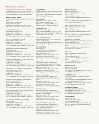 Checklist of the Exhibition
Unless otherwise noted, all work is Collection
Neuberger Museum of Art, Purchase College,
State University of New York. Dimensions are in
inches, height precedes width, precedes depth.
Manuel Álvarez Bravo
Ventana a los Magueyes (Window on the Agaves),
1976
From portfolio Untitled, 1980
Gelatin silver print, 8 x 10
Published by Acorn Edition Ltd., Geneva 1980
Gift of Donna and Marvin Schwartz, 1981.15.01.03
La Visita (The Visit), 1935
From portfolio Untitled, 1980
Gelatin silver print, 8 x 10
Published by Acorn Edition Ltd., Geneva 1980
Gift of Donna and Marvin Schwartz, 1981.15.01.05
El Perro Veinte (Dog Twenty), 1958
From portfolio Untitled, 1980
Gelatin silver print, 8 x 10
Published by Acorn Edition Ltd., Geneva 1980
Gift of Donna and Marvin Schwartz, 1981.15.01.06
Margarita de Bonampak (Margarita of
Bonampak), 1949
From portfolio Untitled, 1980
Gelatin silver print, 10 x 8
Published by Acorn Edition Ltd., Geneva 1980
Gift of Donna and Marvin Schwartz, 1981.15.01.07
Angel del Temblor (Angel of the Earthquake), 1957
From portfolio Untitled, 1980
Gelatin silver print, 8 x 10
Published by Acorn Edition Ltd., Geneva 1980
Gift of Donna and Marvin Schwartz, 1981.15.01.09
Tentaciones en Casa de Antonio (Temptations in
the House of Antonio), 1970
From portfolio Untitled, 1980
Gelatin silver print, 10 x 8
Published by Acorn Edition Ltd., Geneva 1980
Gift of Donna and Marvin Schwartz, 1981.15.01.10
Manos en el 210 de Fernandez Leal (Hands on
210 Fernandez Leal), 1976
From portfolio Untitled, 1980
Gelatin silver print, 8 x 10
Published by Acorn Edition Ltd., Geneva 1980
Gift of Donna and Marvin Schwartz, 1981.15.01.12
Bicicletas en Domingo (Bicycles on Sunday), 1966
From portfolio Untitled, 1980
Gelatin silver print, 8 x 10
Published by Acorn Edition Ltd., Geneva 1980
Gift of Donna and Marvin Schwartz, 1981.15.01.14
Que Chiquito es el Mundo (How Small the
World is), 1942
From portfolio Untitled, 1980
Gelatin silver print, 8 x 10
Published by Acorn Edition Ltd., Geneva 1980
Gift of Donna and Marvin Schwartz, 1981.15.01.15
Julio Antonio
Mirando Al Muerto (Looking at the Dead), 1988
Acrylic on canvas, 78 x 70
Gift of Edith L. Calzadilla and family in memory
of Luis P. Calzadilla, 2009.02.03
Leda Catunda
Almofadinhas II (Tiny Pillows II), 1989
Mixed media on canvas, 43 x 31
Gift of Edith L. Calzadilla and family in
memory of Luis P. Calzadilla, 2009.02.09
Carlos Cruz-Diez
Physichromie, Nr. 214, 1966
Plastic strips, painted wood, 12 1/4 x 24 x 3 3/8
Gift from the George and Edith Rickey Collection
of Constructivist Art, 1972.05.19
Chromointerference, 1968
Motorized construction, 13 1/4 x 11 /4 x 7 1/2
30 from an edition of 50
Gift from the George and Edith Rickey Collection
of Constructivist Art, 1973.10.14
José Luis Cuevas
The Giants, 1971
From portfolio Cuevas’ Comedies, 1972
Color lithographs on paper, 94 x 30
14 from an edition of 100
Printed and published by Collectors Press,
San Francisco and New York 1972
Gift of Virginia and Herbert Lust, 1976.47.01
Interior, 1971
From portfolio Cuevas’ Comedies, 1972
Color lithograph, engraving, and embossing
on paper, center panel of triptych, 22 1/2 x 30
14 from an edition of 100
Printed and published by Collectors Press,
San Francisco and New York 1972
Gift of Virginia and Herbert Lust, 1976.47.02
Magician’s Message 1971
From portfolio Cuevas’ Comedies, 1972
Color lithographs on paper, five parts of six,
15 x 44
14 from an edition of 100
Printed and published by Collectors Press,
San Francisco and New York 1972
Gift of Virginia and Herbert Lust, 1976.47.03 a-e
Recollections, 1971
From portfolio Cuevas’ Comedies, 1972
Color lithograph, engraving, and embossing
on paper, 22 7/16 x 30 15/16
14 from an edition of 100
Printed and published by Collectors Press,
San Francisco and New York 1972
Gift of Virginia and Herbert Lust, 1976.47.04
The Giants in Matisse’s Atelier, 1971
From portfolio Cuevas’ Comedies, 1972
Color lithograph, engraving and linoleum
cut on paper, 29 15/16 x 22 13/16
14 from an edition of 100
Printed and published by Collectors Press,
San Francisco and New York 1972
Gift of Virginia and Herbert Lust, 1976.47.05
Nicolás De Jesús
Buitres (Vultures), 2003
Etching and aquatint on amate paper,
25 1/2 x 15 1/2
16 from an edition of 150
Collection Friends of the Neuberger Museum
of Art
Purchase College, State University of New York
Gift of the artist, EL 07.2011.01
Crack Mundial (World Crash), 2008
Etching and aquatint on amate paper,
23 1/2 x 15 1/2
6 from an edition of 250
Collection Friends of the Neuberger Museum
of Art
Purchase College, State University of New York
Gift of the artist, EL 07.2011.02
Maicidio (Corn-icide) 2009
Etching and aquatint on amate paper, 25 x 15 1/2
6 from an edition of 250
Collection Friends of the Neuberger Museum
of Art
Purchase College, State University of New York
Gift of the artist, EL 07.2011.03
Paris, 2003
Etching and aquatint on amate paper,
25 1/2 x 15 1/2
16 from an edition of 150
Collection Friends of the Neuberger Museum
of Art
Purchase College, State University of New York
Gift of the artist, 07.2011.04
Arturo Duclos
Voluptas Carnis, 1992
Oil on canvas, 58 x 59
Gift of Edith L. Calzadilla and family in memory
of Luis P. Calzadilla, 2009.02.17
Carlos Garaicoa
En Busca del Santo Grial (Search for the Holy
Grail), 1993
Color photograph and hand-painted ceramic tile
11 1/2 x 16, photograph; 6 x 6, tile
Gift of Edith L. Calzadilla and family in memory
of Luis P. Calzadilla, 2009.02.19 ab
Florencio Gelabert
Isla de Cuba (Island of Cuba), 1990
Painted and stained wood, 15 x 68 x 8
Gift of Edith L. Calzadilla and family in memory
of Luis P. Calzadilla, 2009.02.20
Alfred Jensen
Portfolio, #4, 1973
Silkscreen on paper, 30 x 30
111 from an edition of 150
Gift from the National Endowment of the Arts
and the Friends of the Neuberger Museum of
Art, 1976.26.01
 