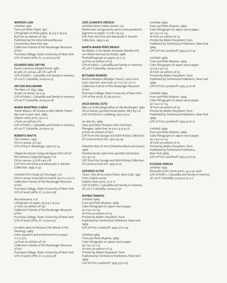 Wifredo Lam
Untitled, 1967
From portfolio Flight, 1971
Lithograph on Rives paper, 25 3/4 x 19 3/4
84 from an edition of 250
Published by the International Rescue
Committee, New York 1971
Collection Friends of the Neuberger Museum
of Art
Purchase College, State University of New York
Gift of Janet Jaffin, EL 12.2000.52.06
Eduardo Mac Entyre
Punto Luminoso (Bright Point), 1987
Acrylic on canvas, 48 1/8 x 48 1/8
Gift of Edith L. Calzadilla and family in memory
of Luis P. Calzadilla, 2009.02.25
Arturo Mallmann
The New L.A. #43, 1994
Acrylic on wood, 24 x 24
Gift of Edith L. Calzadilla and family in memory
of Luis P. Calzadilla, 2009.02.26
María Martínez-Cañas
Totem Blanco: Mi Huella su Mar (White Totem:
My Foot in your Sea), 1989
Gelatin silver print, 50 x 10
2 from an edition of 2
Gift of Edith L. Calzadilla and family in memory
of Luis P. Calzadilla, 2009.02.27
Roberto Matta
The Creators, 1953
Oil on canvas, 37 x 47
Gift of Roy R. Neuberger, 1970.02.24
L’Appel du Volcan Conga del Agua (The Call of
the Volcano Conga del Agua), n.d.
Oil on canvas, 31 5/8 x 40 7/8
Gift from the Dina and Alexander E. Racolin
Collection, 1995.12.42
Untitled (First Study of L’Ocology), n.d.
Oil on canvas mounted on board, 29 1/2 x 25 1/2
Collection Friends of the Neuberger Museum
of Art
Purchase College, State University of New York
Gift of Janet Jaffin, EL 12.2000.36
Reconaissance, n.d.
Lithograph on paper, 19 3/4 x 25 3/4
21 from an edition of 150
Collection Friends of the Neuberger Museum
of Art
Purchase College, State University of New York
Gift of Janet Jaffin, EL 12.2000.37
Les Mots dans la Peinture (The Words in the
Painting), 1969
Color aquatint and embossment on paper,
11 x 17 3/4
24 from an edition of 175
Collection Friends of the Neuberger Museum
of Art
Purchase College, State University of New York
Gift of Janet Jaffin, EL 12.2000.38
José Clemente Orozco
Untitled (Aztec Indian Scene), n.d.
Watercolor and gouache, pencil and powdered
pigment on paper, 12 7/8 x 19 3/4
Gift from the Dina and Alexander E. Racolin
Collection, 1995.12.47
Marta María Pérez Bravo
No Matar, ni Ver Matar Animales (Neither Kill,
nor Watch Animals be Killed), 1986
Photolithograph on paper, 30 x 22
19 from an edition of 25
Gift of Edith L. Calzadilla and family in memory
of Luis P. Calzadilla, 2009.02.06
Betsabeé Romero
Rastros Mudéjar (Mudéjar Traces), 2007–2012
Gum, tow tire, and vinyl, 20 1/2 x 20 1/2 x 7
Collection Friends of the Neuberger Museum
of Art
Purchase College, State University of New York
Gift of the artist, EL 06.2011.01
Jesús Rafael Soto
Bleu sur le Rectangle (Blue on the Rectangle), 1965
Oil on board, painted metal plates, 68 x 63 x 6
Gift of Arthur A. Goldberg, 1972.02.02
Jai-Alai #3, 1969
Clear and black Perspex with steel bars,
Plexiglas, nylon line, 19 3/4 x 9 3/4 x 6
4 from an edition of 300
Gift from the George and Edith Rickey Collection
of Constructivist Art, 1972.05.09
Vibration Noir et Vert (Vibration Black and Green),
1966
Painted wood, nylon line, painted metal bars,
23 x 43 x 9
Gift from the George and Edith Rickey Collection
of Constructivist Art, 1973.10.10
Gerardo Suter
Tlaloc: Dios de la Lluvia (Tlaloc: Rain God), 1991
From Codices series
Gelatin silver print, 20 x 17
Gift of Edith L. Calzadilla and family in memory
of Luis P. Calzadilla, 2009.02.30
Rufino Tamayo
Untitled, 1969
From portfolio Mujeres, 1969
Color lithograph on Japon nacre paper,
30 1/4 x 22 1/4
16 from an edition of 25
Printed by Atelier Desjobert, Paris
Published by Tombstone Publishers, New York
1969
Gift of Fritz Landshoff, 1974.27.01.04
Untitled, 1969
From portfolio Mujeres, 1969
Color lithograph on Japon nacre paper,
30 1/4 x 22 1/4
16 from an edition of 25
Printed by Atelier Desjobert, Paris
Published by Tombstone Publishers, New York
1969
Gift of Fritz Landshoff, 1974.27.01.05
Untitled, 1969
From portfolio Mujeres, 1969
Color lithograph on Japon nacre paper,
30 1/4 x 22 1/4
16 from an edition of 25
Printed by Atelier Desjobert, Paris
Published by Tombstone Publishers, New York
1969
Gift of Fritz Landshoff, 1974.27.01.14
Untitled, 1969
From portfolio Mujeres, 1969
Color lithograph on Japon nacre paper,
22 1/4 x 30 1/4
16 from an edition of 25
Printed by Atelier Desjobert, Paris
Published by Tombstone Publishers, New York
1969
Gift of Fritz Landshoff, 1974.27.01.16
Untitled, 1969
From portfolio Mujeres, 1969
Color lithograph on Japon nacre paper,
30 1/4 x 22 1/4
16 from an edition of 25
Printed by Atelier Desjobert, Paris
Published by Tombstone Publishers, New York
1969
Gift of Fritz Landshoff, 1974.27.01.17
Untitled, 1969
From portfolio Mujeres, 1969
Color lithograph on Japon nacre paper,
30 1/4 x 22 1/4
16 from an edition of 25
Printed by Atelier Desjobert, Paris
Published by Tombstone Publishers,
New York 1969
Gift of Fritz Landshoff, 1974.27.01.19
Eugenia Vargas
Untitled, 1993
Ektacolor print, three parts, 24 x 20, each
Gift of Edith L. Calzadilla and family in memory
of Luis P. Calzadilla, 2009.02.32 a-c
 