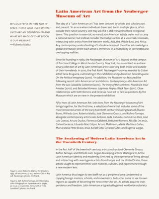 Latin American Art from the Neuberger
Museum of Art
The idea of a “Latin American art” has been debated by artists and scholars past
and present.2
In an era when individuals travel and live in multiple places, often
outside their native country, one may ask if it is still relevant to think in regional
terms. This question is essential, as many Latin American artists prefer not to carry
a national banner, but instead consider themselves actors at a universal crossroads,
interacting with artists from the Western world, Asia, the Middle East, and Africa.
Any contemporary understanding of Latin America must therefore acknowledge a
global orientation where each artist is immersed in a multiplicity of connected and
overlapping realities.
Since its founding in 1969, the Neuberger Museum of Art, located on the campus
of Purchase College in Westchester County, New York, has assembled an extraor-
dinary collection of art by Latin American artists working both inside and outside
of their homelands. In 2010, the first Roy R. Neuberger Prize was awarded to Cuban
artist Tania Bruguera, culminating in the exhibition and publication Tania Bruguera:
On the Political Imaginary (2010). 3
In addition, the Museum has featured the
following recent Latin American art exhibitions: Contemporary Latin American Art
from the Luís Calzadilla Collection (2010); The Irony of the Skeletons: Nicolás De Jesús’
Amates (2010); and Betsabeé Romero: Lágrimas Negras/Black Tears (2011). Close
relationships with both Romero and De Jesús have led to new acquisitions by the
Museum which are on view in the present exhibition.
Fifty Years of Latin American Art: Selections from the Neuberger Museum of Art
brings together, for the first time, a selection of work that includes some of the
most renowned artists of the early twentieth century including Manuel Álvarez
Bravo, Wifredo Lam, Roberto Matta, José Clemente Orozco, and Rufino Tamayo,
alongside contemporary artists Julio Antonio, Leda Catunda, Carlos Cruz-Diez, José
Luis Cuevas, Arturo Duclos, Florencio Gelabert, Betsabeé Romero, Nicolás De Jesús,
Carlos Garaicoa, Eduardo Mac Entyre, Arturo Mallmann, María Martínez-Cañas,
Marta María Pérez Bravo, Jesús Rafael Soto, Gerardo Suter, and Eugenia Vargas.
The Awakening of Modern Latin American Art in
the Twentieth Century
In the first half of the twentieth century, artists such as José Clemente Orozco,
Rufino Tamayo, and Wifredo Lam, began developing artistic strategies to define
Latin American identity and modernity. Enriched by the experience of living abroad
and interacting with avant-garde artists from Europe and the United States, these
artists sought to represent their own histories, cultures, and experiences through
a new modern lens.
Latin America thus began to see itself not as a peripheral area condemned to
copying foreign masters, schools, and movements, but rather came to see its own
regions as capable of becoming the new centers for art. As artists acquired inde-
pendence and freedom, Latin American art gradually gained worldwide notoriety.
my country is in time not in
space. those who lived when i
lived are my countrymen and
what we made of that epoch
is our measure.1
—Roberto Matta
Figure 1, cover: Roberto Matta, The Creators,
1953, oil on canvas, 37 x 47 inches. Gift of Roy
wR. Neuberger, photo: Jim Frank.
Figure 2, left: Rufino Tamayo, Untitled, 1969,
color lithograph on Japanese nacre paper,
30 1/4 x 22 1/4 inches, 16/25. Gift of Fritz
Landshoff, photo: Jim Frank.
 