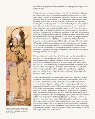 caricatures of military officials are scattered across the page, reflecting their own
state of disorder.
Though many Latin American artists were living in the United States and Europe
during this period, much of the work continued to be influenced by their native
landscapes. For Tamayo, who spent nearly twenty years abroad, the dusty colors,
porous surfaces, and sandy textures of his series Mujeres (1969) (Figure 2) connect
intimately with the Mexican terrain. Moreover, the geometric idol-like women,
recall clay Pre-Columbian figurines and feature exuberant yellows, pinks, and reds,
echoing the lush fruit of his native country.5
Manuel Álvarez Bravo’s black and
white photographs capture and intensify the textures of Mexico. In Bicicletas en
Domingo (Bicycles on Sunday) (1966) (Figure 3) atmospheric perspective suggests
the feel of a strong midday sun while dust merges the bicycle riders into a romantic
landscape. Although he never left Mexico, Álvarez Bravo’s work is formally attuned
to that of international photographers of the same period, including Walker Evans,
Henri Cartier-Bresson, Tina Modotti, and Edward Weston. André Breton, the
founder of surrealism, also championed Álvarez Bravo’s images. Although not all
of Álvarez Bravo’s photographs possess the dreamlike and unexpected juxtaposi-
tions of surrealist imagery, his realist portraits of everyday life frequently present
Mexican subjects in moments of contemplation, reverie, and meditation. In El
Perro Veinte (Dog Twenty) (1958) a girl stares beyond the frame of the photograph,
seemingly lost in her own thoughts.
Mexican modernism from the first half of the century was characterized by the
promotion of a nationalist agenda and led to what many art historians have
described as a period of isolation.6
But by the 1960s, a younger generation of
artists began to challenge the climate of seclusion, among them master drafts-
man José Luis Cuevas. Commenting on this period, he stated, “What I want in my
country’s art are broad highways leading out to the rest of the world, rather than
narrow trails connecting one adobe village to the next.”7
Cuevas’ warped char-
acters and mottled textures (Figure 4) reveal a sensitive, un-idealized, but often
humorous view of humanity.
Staking their own claims to modernism, Venezuelan artists Carlos Cruz-Diez and
Jesús Rafael Soto contributed to the Op and Kinetic art movements. Both artists’
work relies on a direct relationship between the viewer and the object to elicit
movement. As Cruz-Diez once explained, “There isn’t a single piece that isn’t par-
ticipatory and that can’t be shared. All of my work dies if you remain static before
it. The viewer has to participate in order for the work to exist.”8
While Cruz-Diez
focuses on chromatic relationships that allow color to exist without structure or
form,9
Soto’s fascination with series and music led to objects that explore visual
and physical vibration.10
Soto’s Jai-Alai #3 (1969) (Figure 5) features a series of black
and blue bars dangling in front of a striped background, creating a sensation of
vibration as the viewer moves before it. Eduardo Mac Entyre, a founding member
of the Argentinean movement Arte Generativo, also uses serial systems, but relies
on mathematical algorithms to form sweeping compositions of intricate and pre-
cise line work that vibrate before the viewer. In Punto Luminoso (Bright Point) (1987)
(Figure 6) subtle washes of color and a system of arching lines converge and recede
into a single central point on the canvas.
Figure 4: José Luis Cuevas, The Giants, 1971,
color lithographs on paper, 94 x 30 inches,
14/100. Gift of Virginia and Herbert Lust,
photo: Jim Frank.
 