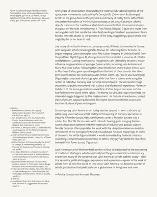 After years of conservatism imposed by the repressive dictatorial regimes of the
1970s, new movements such as Brazil’s Geração 80 (Generation 80) emerged.
Artists in the group favored the physical expressivity of bodily forms rather than
the austere formalism of minimalist or conceptual art. Leda Catunda’s colorful
objects transform the traditional stretched canvas into fluid dimensional shapes
that pour off the wall. Almofadinhas II (Tiny Pillows II) (1989) (Figure 7) is made from
rectangular cloth that recalls the color-field painting of abstract expressionist Mark
Rothko. Her title alludes to the presence of the body, suggesting a place where one
might lay his or her head to rest.
Like many of his South American contemporaries, Wifredo Lam worked in Europe
with vanguard artists including Pablo Picasso. On returning home to Cuba, he
began merging Cubist strategies with Afro-Cuban imagery. In Untitled (1966) from
the portfolio Flight (Figure 8), strange totemic forms inhabit a universe of colorful
constellations. Gaining international recognition, Lam ultimately became a major
influence on generations of younger Cuban artists, including Julio Antonio and
María Martínez-Cañas. Following the Cuban Revolution, many Cuban artists, such
as Martínez-Cañas, grew up estranged from the land of their parents. Her silver
print Totem Blanco: Mi Huella en su Mar (White Totem: My Foot in your Sea) (1989)
(Figure 9) is composed of photographic stills that form a totem, embracing the
notion of collective memory and personal remembrance. The composite image
documents a public monument that is also a site of personal experience. Florencio
Gelabert, of the same generation as Martínez-Cañas, began his career in Cuba
but fled from the island in the 1980s. The thorny Isla de Cuba (1990) manifests the
internal struggle triggered by this displacement. His Cuba is a treacherous, spiked
piece of jetsam. Appearing bloodied, the object becomes both the source and
location of physical pain and anguish.
Contemporary Latin American art today reaches beyond its own traditions by
addressing universal issues that testify to the layering of human experience. In
Desde la Alhambra (2007), Betsabeé Romero carves a Moorish pattern into a
rubber tire. She fills the recesses with colored chewing gum, merging Iberian-
Islamic decorative patterns with the materials of industry and popular culture.
Nicolás De Jesús often populates his work with the ubiquitous Mexican skeleton,
reminiscent of the iconography found in Guadalupe Posada’s engravings. In some
of the work, his brittle figures inhabit a world dominated by financial crisis in a
crumbling, compromised environment; in others, they joyfully climb the ribs of his
beloved Eiffel Tower (2003) (Figure 10).
Latin American art of the twentieth century is thus characterized by the awakening
of modernist strategies, which eventually laid the groundwork for contemporary
expression. Many of the concerns that Latin American artists address today—iden-
tity, sexuality, political struggle, expression, and repression—appear in the work of
artists from all over the world. In this sense, Latin America has become a center of
artistic production that participates in a global view of living here and now.
—Patrice Giasson and Annabel Rhodeen
Endnotes
1. Roberto Matta, Matta: The Logic of
Hallucination (London: Arts Council of
Great Britain, 1984), 3.
2. See Rosa Olivares, Ticio Escobar, Andrea
Giunta, Gerardo Mosquera and Irma
Arestizabal in 100 Latin American Artists
(Madrid: Exit Publications, 2007).
3. H. Posner, G. Mosquera and C. Lambert-Beatty,
Tania Bruguera: On The Political Imaginary
(Milano: Charta, 2009).
4. José Clemente Orozco, José Clemente Orozco:
An Autobiography (Austin: University of Texas
Press, 1962), 20.
5. Rufino Tamayo, “A Commentary by the Artist”
in Tamayo: A commentary (Phoenix, AZ:
Phoenix Art Museum and Friends of Mexican
Art, 1968), 2.
6. See Jorge Alberto, “La crisis del muralismo”
in Una visión del arte y de la historia (Mexico:
Universidad Nacional Autónoma de México,
1982), 4: 215–221.
7. Quoted in Seldon Rodman, “Orozco’s Heir:
José Luis Cuevas” in The Insiders (Baton Rouge:
Louisiana State University Press, 1960), 101.
8. Interview with the artist by Alexander Alberro
in Gabriela Rangel, ed., Carlos Cruz-Diez: (In)
Formed by Color (New York: Americas Society,
2008), 53.
9. Ibid, 60.
10. Jesus Rafael Soto, Soto: A Retrospective (New
York: Solomon R. Guggenheim Foundation,
1974), 15.
Figure 10, oppostite page: Nicolás De Jesús,
Paris (detail), 2003, etching and aquatint on
amate paper, 25 1/2 x 15 1/2 inches, 16/150.
Collection Friends of the Neuberger Museum
of Art, gift of the artist, photo: Jim Frank.
 