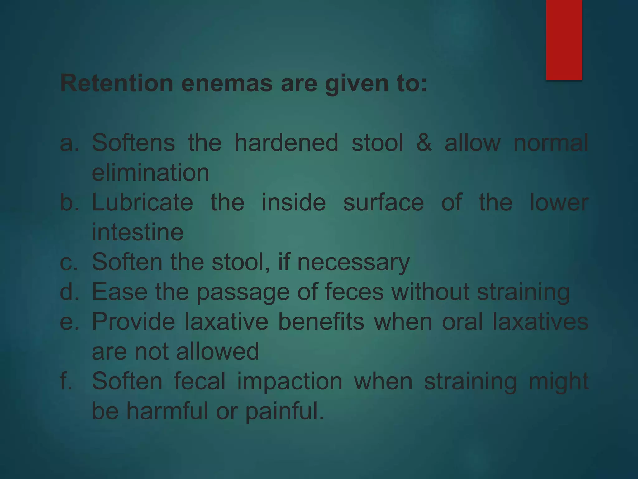 Retention enemas are given to:
a. Softens the hardened stool & allow normal
elimination
b. Lubricate the inside surface of the lower
intestine
c. Soften the stool, if necessary
d. Ease the passage of feces without straining
e. Provide laxative benefits when oral laxatives
are not allowed
f. Soften fecal impaction when straining might
be harmful or painful.
 