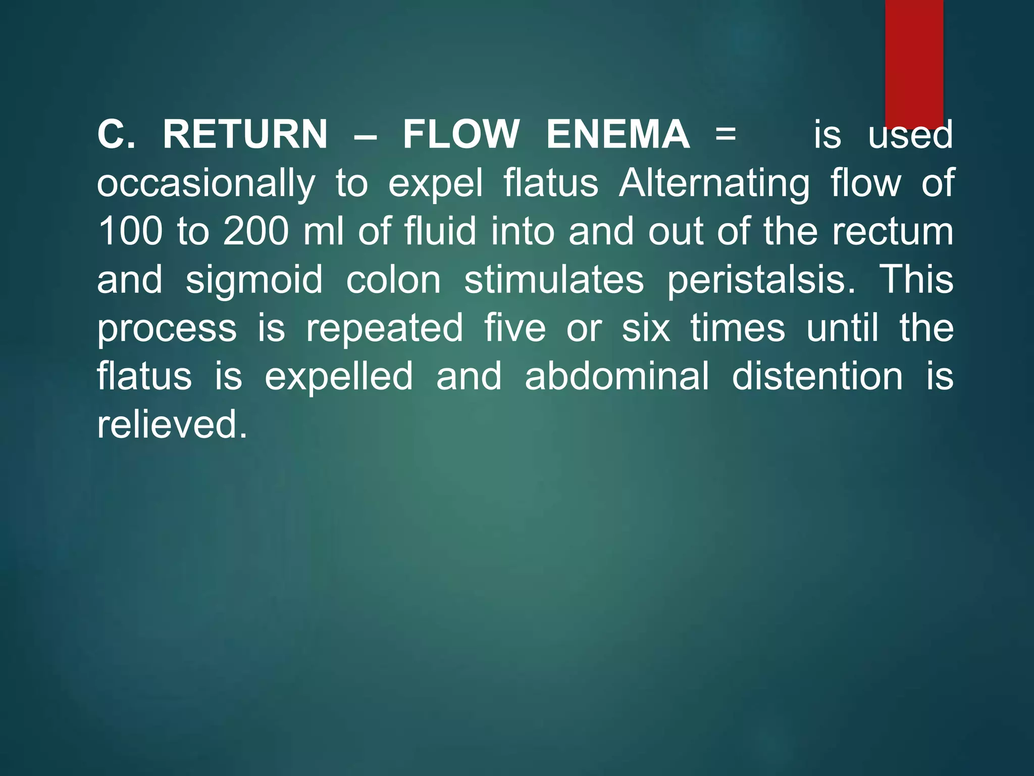 C. RETURN – FLOW ENEMA = is used
occasionally to expel flatus Alternating flow of
100 to 200 ml of fluid into and out of the rectum
and sigmoid colon stimulates peristalsis. This
process is repeated five or six times until the
flatus is expelled and abdominal distention is
relieved.
 