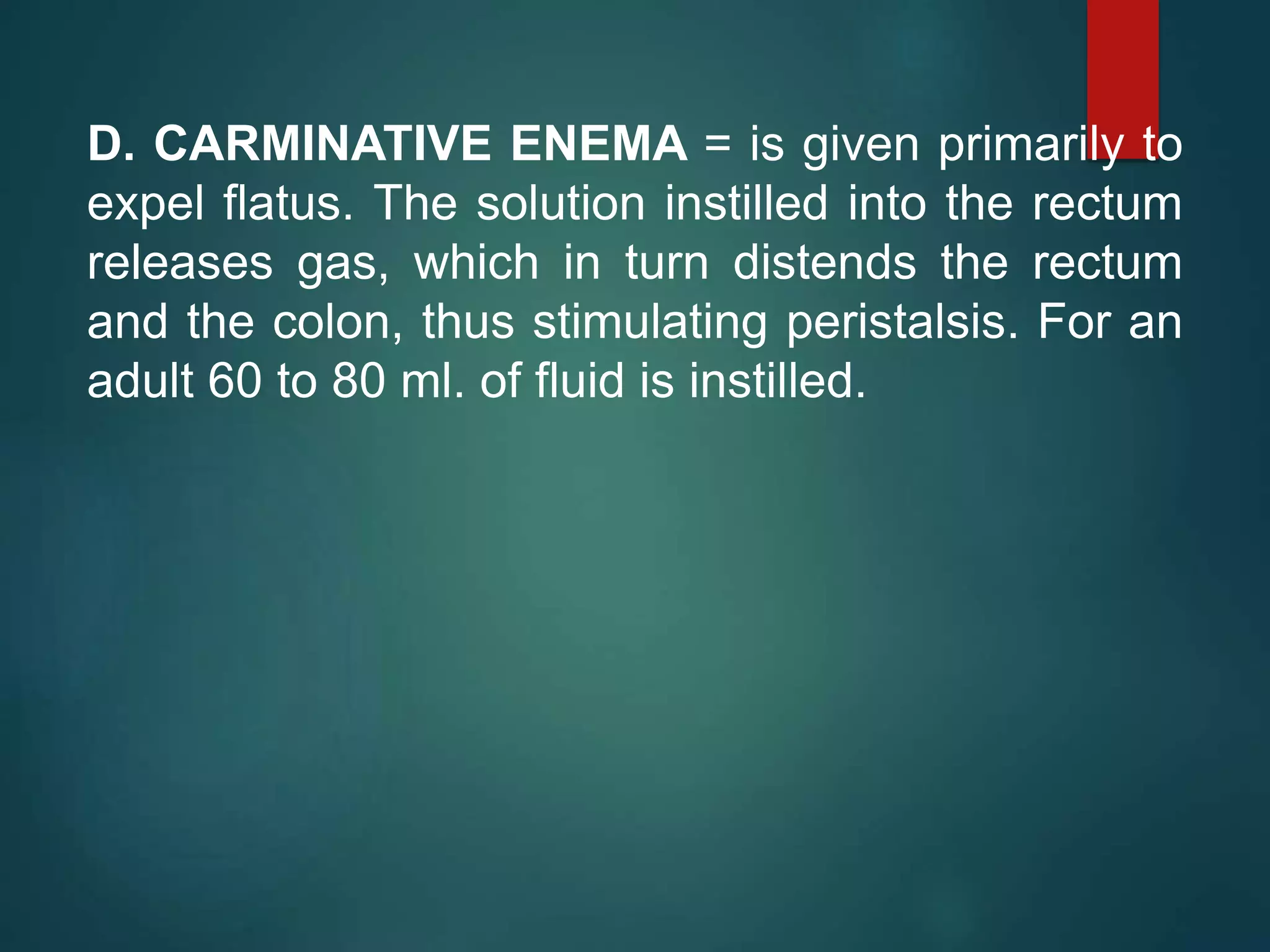 D. CARMINATIVE ENEMA = is given primarily to
expel flatus. The solution instilled into the rectum
releases gas, which in turn distends the rectum
and the colon, thus stimulating peristalsis. For an
adult 60 to 80 ml. of fluid is instilled.
 
