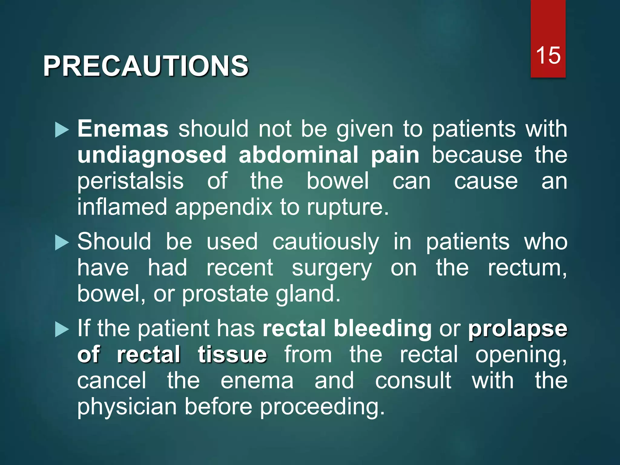  Enemas should not be given to patients with
undiagnosed abdominal pain because the
peristalsis of the bowel can cause an
inflamed appendix to rupture.
 Should be used cautiously in patients who
have had recent surgery on the rectum,
bowel, or prostate gland.
 If the patient has rectal bleeding or prolapse
of rectal tissue from the rectal opening,
cancel the enema and consult with the
physician before proceeding.
15
PRECAUTIONS
 