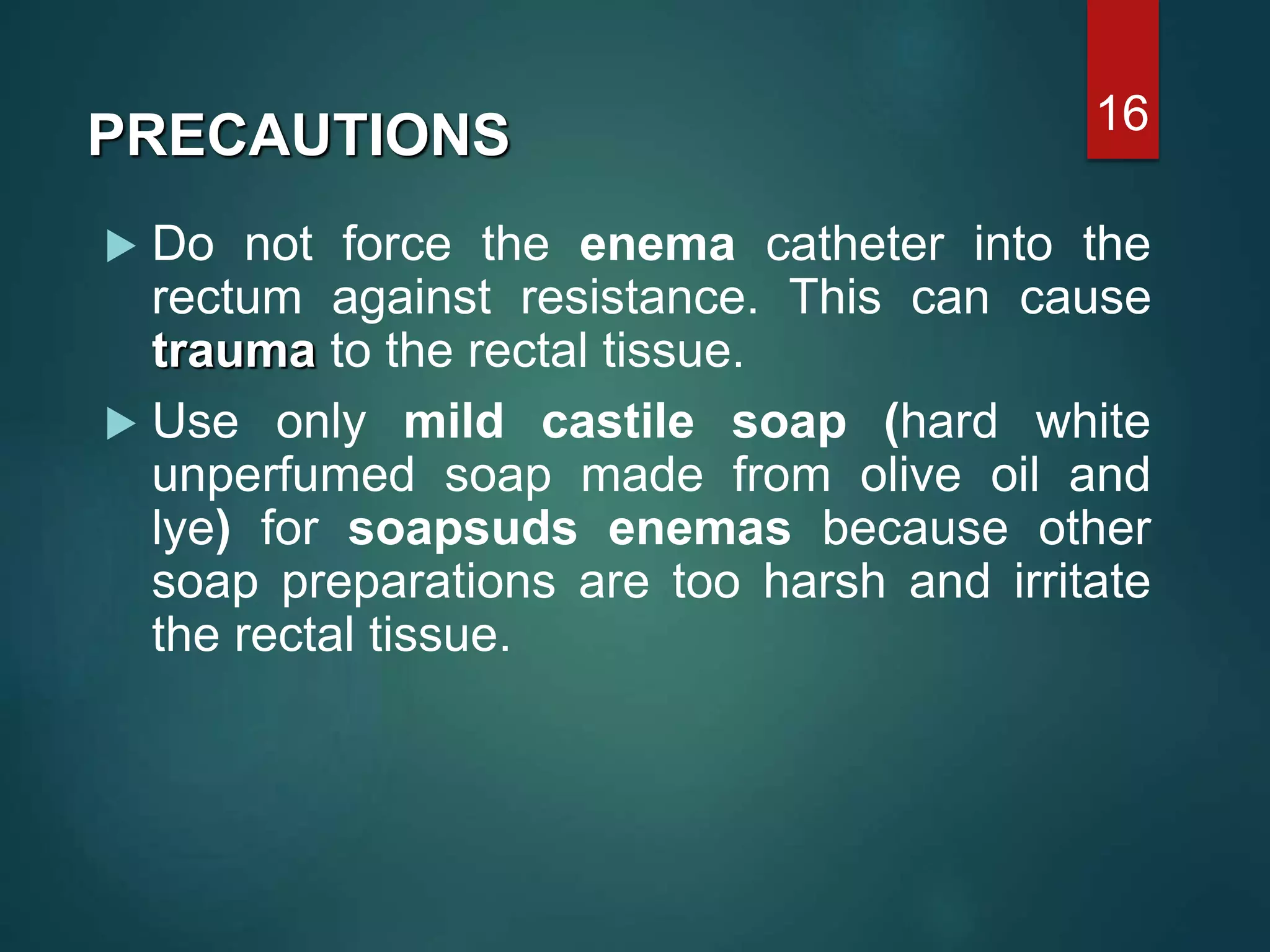  Do not force the enema catheter into the
rectum against resistance. This can cause
trauma to the rectal tissue.
 Use only mild castile soap (hard white
unperfumed soap made from olive oil and
lye) for soapsuds enemas because other
soap preparations are too harsh and irritate
the rectal tissue.
16
PRECAUTIONS
 