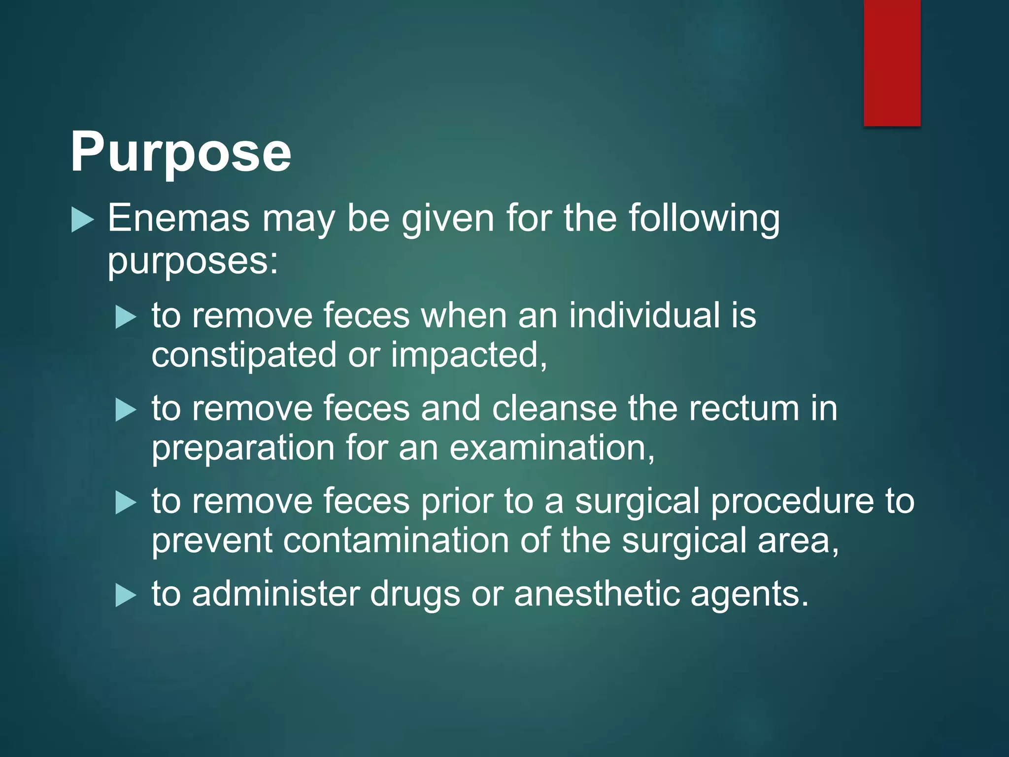Purpose
 Enemas may be given for the following
purposes:
 to remove feces when an individual is
constipated or impacted,
 to remove feces and cleanse the rectum in
preparation for an examination,
 to remove feces prior to a surgical procedure to
prevent contamination of the surgical area,
 to administer drugs or anesthetic agents.
 
