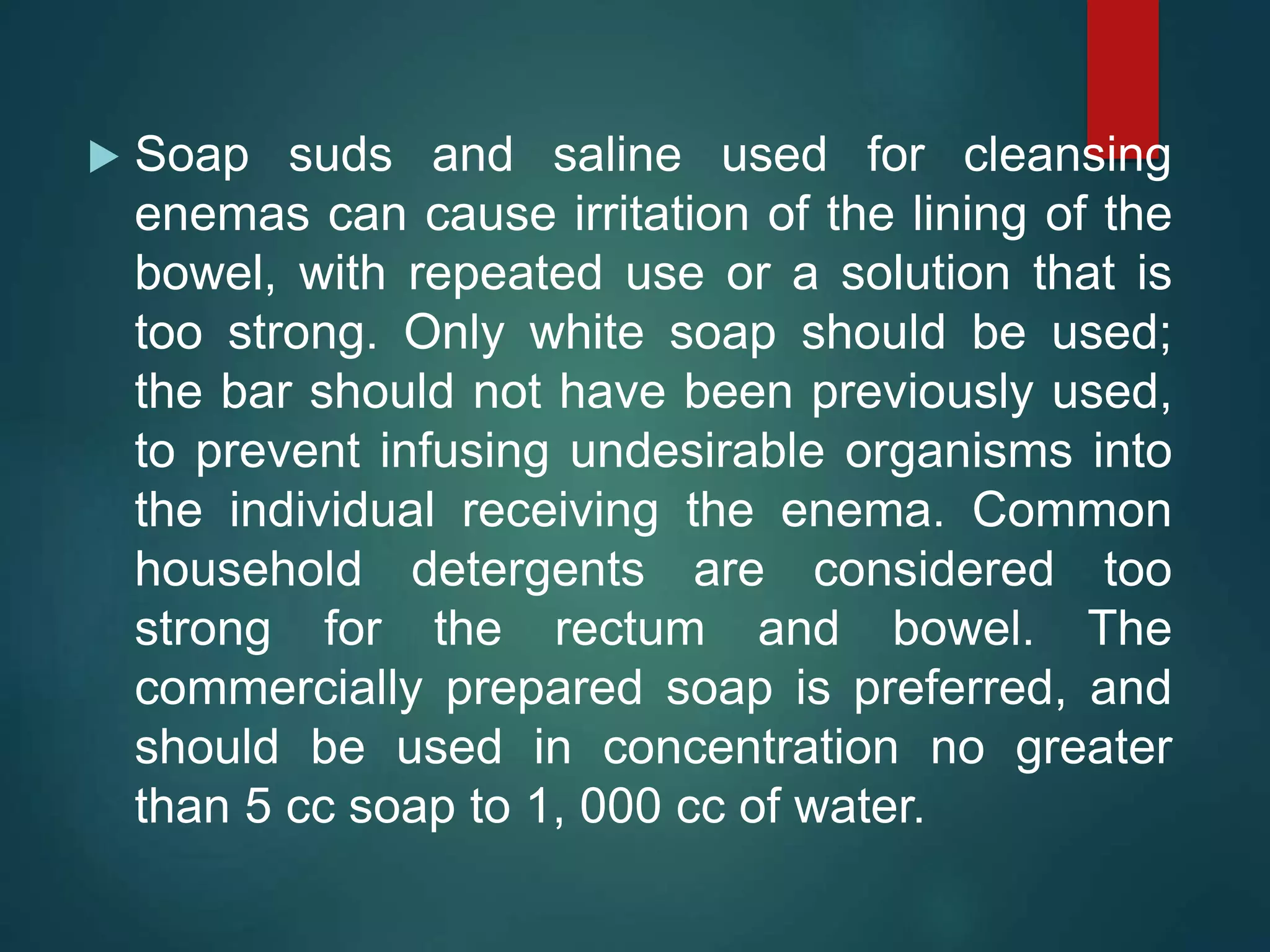  Soap suds and saline used for cleansing
enemas can cause irritation of the lining of the
bowel, with repeated use or a solution that is
too strong. Only white soap should be used;
the bar should not have been previously used,
to prevent infusing undesirable organisms into
the individual receiving the enema. Common
household detergents are considered too
strong for the rectum and bowel. The
commercially prepared soap is preferred, and
should be used in concentration no greater
than 5 cc soap to 1, 000 cc of water.
 