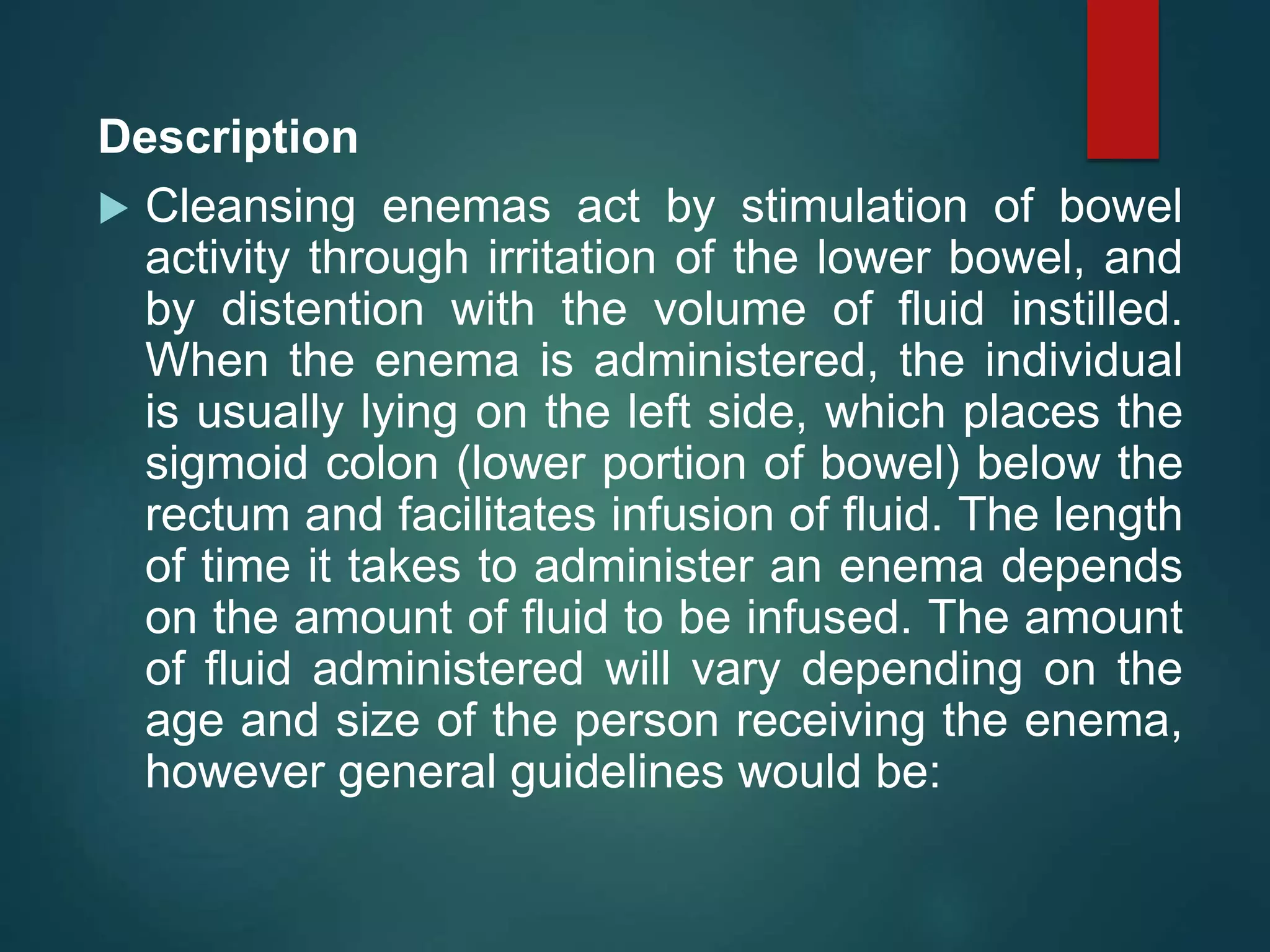Description
 Cleansing enemas act by stimulation of bowel
activity through irritation of the lower bowel, and
by distention with the volume of fluid instilled.
When the enema is administered, the individual
is usually lying on the left side, which places the
sigmoid colon (lower portion of bowel) below the
rectum and facilitates infusion of fluid. The length
of time it takes to administer an enema depends
on the amount of fluid to be infused. The amount
of fluid administered will vary depending on the
age and size of the person receiving the enema,
however general guidelines would be:
 