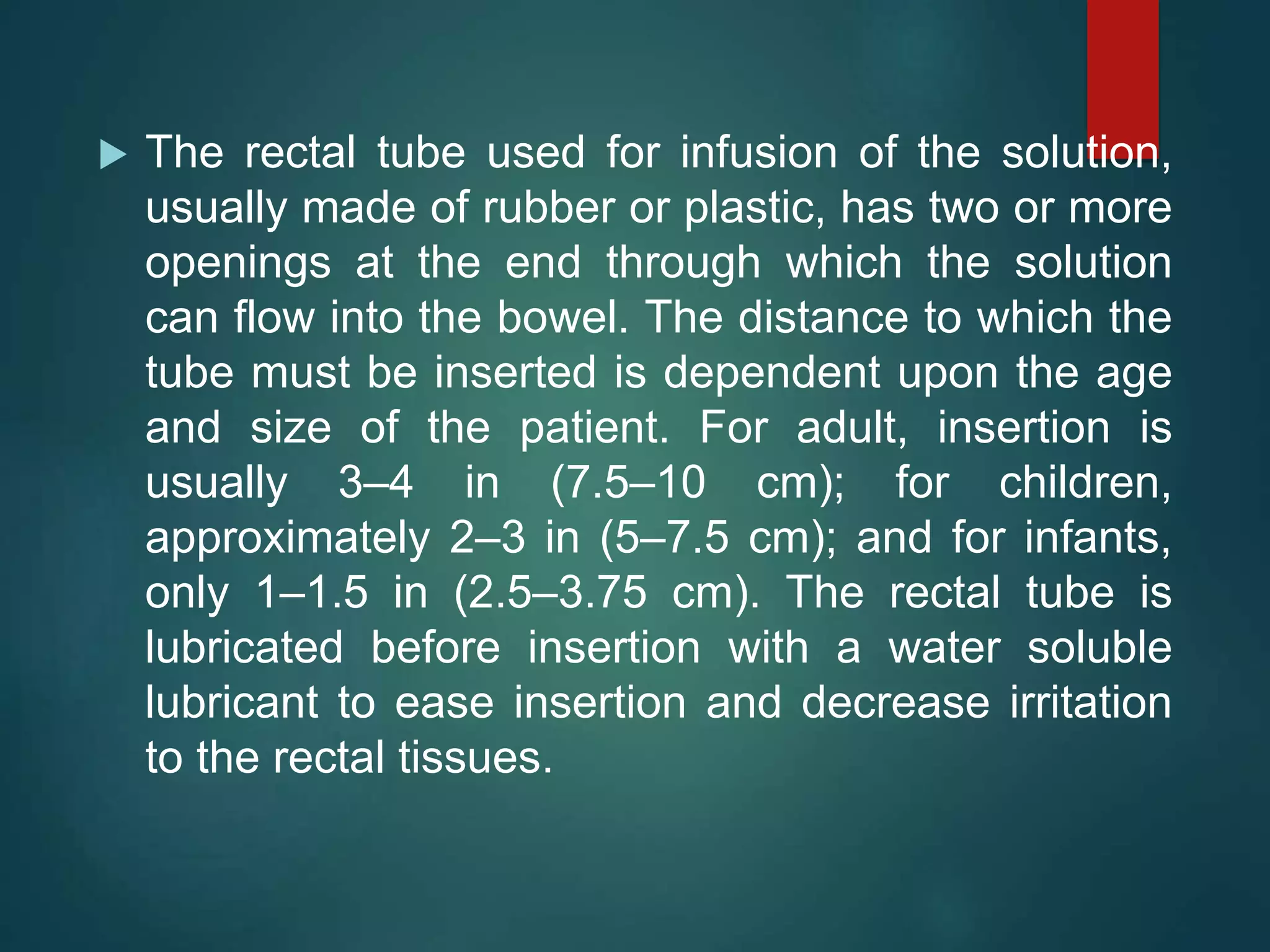  The rectal tube used for infusion of the solution,
usually made of rubber or plastic, has two or more
openings at the end through which the solution
can flow into the bowel. The distance to which the
tube must be inserted is dependent upon the age
and size of the patient. For adult, insertion is
usually 3–4 in (7.5–10 cm); for children,
approximately 2–3 in (5–7.5 cm); and for infants,
only 1–1.5 in (2.5–3.75 cm). The rectal tube is
lubricated before insertion with a water soluble
lubricant to ease insertion and decrease irritation
to the rectal tissues.
 